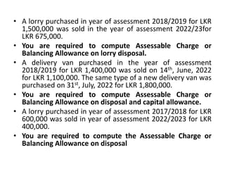 • A lorry purchased in year of assessment 2018/2019 for LKR
1,500,000 was sold in the year of assessment 2022/23for
LKR 675,000.
• You are required to compute Assessable Charge or
Balancing Allowance on lorry disposal.
• A delivery van purchased in the year of assessment
2018/2019 for LKR 1,400,000 was sold on 14th, June, 2022
for LKR 1,100,000. The same type of a new delivery van was
purchased on 31st, July, 2022 for LKR 1,800,000.
• You are required to compute Assessable Charge or
Balancing Allowance on disposal and capital allowance.
• A lorry purchased in year of assessment 2017/2018 for LKR
600,000 was sold in year of assessment 2022/2023 for LKR
400,000.
• You are required to compute the Assessable Charge or
Balancing Allowance on disposal
 