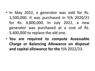 • In May 2022, a generator was sold for Rs.
1,500,000. It was purchased in Y/A 2020/21
for Rs. 4,800,000. In July 2022, a new
generator was purchased at a cost of Rs.
5,400,000 to replace the old one.
• You are required to compute Assessable
Charge or Balancing Allowance on disposal
and capital allowance for the Y/A 2022/23.
 