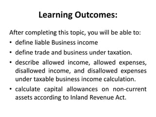 Learning Outcomes:
After completing this topic, you will be able to:
• define liable Business income
• define trade and business under taxation.
• describe allowed income, allowed expenses,
disallowed income, and disallowed expenses
under taxable business income calculation.
• calculate capital allowances on non-current
assets according to Inland Revenue Act.
 
