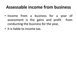 Assessable income from business
• Income from a business for a year of
assessment is the gains and profit from
conducting the business for the year,
• it is liable to income tax.
 