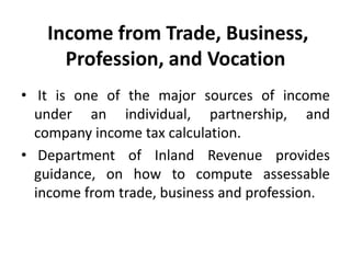 Income from Trade, Business,
Profession, and Vocation
• It is one of the major sources of income
under an individual, partnership, and
company income tax calculation.
• Department of Inland Revenue provides
guidance, on how to compute assessable
income from trade, business and profession.
 