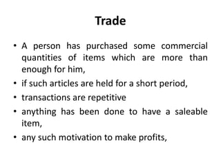Trade
• A person has purchased some commercial
quantities of items which are more than
enough for him,
• if such articles are held for a short period,
• transactions are repetitive
• anything has been done to have a saleable
item,
• any such motivation to make profits,
 
