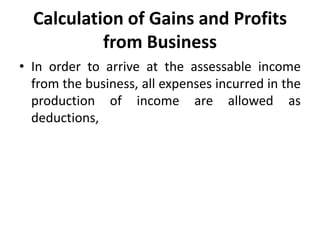 Calculation of Gains and Profits
from Business
• In order to arrive at the assessable income
from the business, all expenses incurred in the
production of income are allowed as
deductions,
 