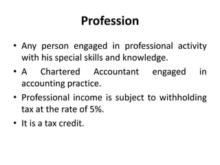 Profession
• Any person engaged in professional activity
with his special skills and knowledge.
• A Chartered Accountant engaged in
accounting practice.
• Professional income is subject to withholding
tax at the rate of 5%.
• It is a tax credit.
 