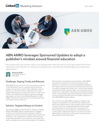 ABN AMRO
ABN AMRO leverages Sponsored Updates to adopt a
publisher’s mindset around financial education
Challenge: Staying Timely and Relevant
ABN AMRO Bank’s retail and corporate banking customers
in the Netherlands have an ongoing need for financial
insights and education, but the main challenge is staying
relevant in a sea of information. “We have such a wide
target audience that consumes lots of news in a day, which
makes it very difficult to be relevant with every message,”
says Jeroen van de Ven, Social Media Manager for ABN
AMRO. “We want to make sure we are continuously timely
and relevant to each audience.”
Solution: Targeted Always-on Content
Sponsored Updates, combined with an always-on strategy,
helped ABN AMRO deliver a steady stream of targeted
content to its retail and corporate customers, building
engagement over the long term instead of just certain times
of the year. “Our updates are a combination of news with
a high financial impact on our customers, and content that
starts conversations around common questions,” he explains.
With LinkedIn’s targeted Sponsored Updates, ABN AMRO
was able to customise their content to the appropriate
audience. For example, one Sponsored Update targeted at
their retail customers pointed out that Dutch rents are on the
rise, while mortgage rates remain low – and the bank linked to
a worksheet to help customers figure out if buying would be
better than renting. While other Sponsored Updates targeted
at their corporate banking audience featured research on the
economy, financial markets, and commodities, delivered via
their ABN AMRO Insights website.
One of the keys to ABN AMRO’s always-on strategy is the
adoption of a publisher’s mindset with their legal and PR
teams which allows them to react quickly to news and trends
in finance. “We have a daily editorial board where Legal
and Compliance are consulted, when necessary, by our
PR and press teams. This publisher’s mindset allows us to
quickly create updates that respond to customer concerns –
often posting a response to a new story in just a few hours.
Previously, this took several days.”
Jeroen van de Ven
Social Media Manager
ABN AMRO
“We can best service our customers when we can anticipate their needs and reach out in the right context with relevant
information at the right time. Our always-on strategy became a success because LinkedIn helped us by engaging the 	
right audience.”
 