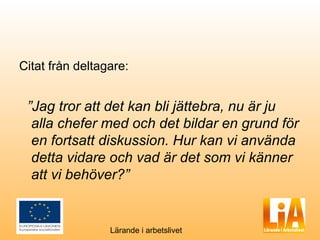 Citat från deltagare:


 ”Jag tror att det kan bli jättebra, nu är ju
  alla chefer med och det bildar en grund för
  en fortsatt diskussion. Hur kan vi använda
  detta vidare och vad är det som vi känner
  att vi behöver?”


                 Lärande i arbetslivet
 