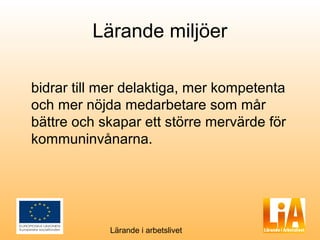 Lärande miljöer

bidrar till mer delaktiga, mer kompetenta
och mer nöjda medarbetare som mår
bättre och skapar ett större mervärde för
kommuninvånarna.




            Lärande i arbetslivet
 
