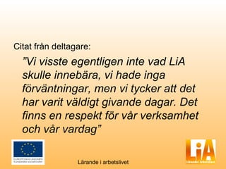 Citat från deltagare:
  ”Vi visste egentligen inte vad LiA
  skulle innebära, vi hade inga
  förväntningar, men vi tycker att det
  har varit väldigt givande dagar. Det
  finns en respekt för vår verksamhet
  och vår vardag”

                 Lärande i arbetslivet
 