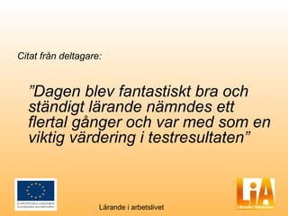 Citat från deltagare:


  ”Dagen blev fantastiskt bra och
  ständigt lärande nämndes ett
  flertal gånger och var med som en
  viktig värdering i testresultaten”



                    Lärande i arbetslivet
 