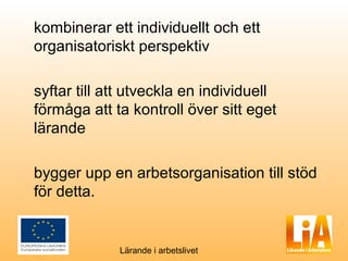 kombinerar ett individuellt och ett
organisatoriskt perspektiv

syftar till att utveckla en individuell
förmåga att ta kontroll över sitt eget
lärande

bygger upp en arbetsorganisation till stöd
för detta.


             Lärande i arbetslivet
 