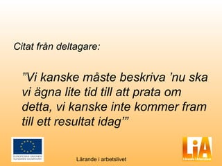 Citat från deltagare:


  ”Vi kanske måste beskriva ’nu ska
  vi ägna lite tid till att prata om
  detta, vi kanske inte kommer fram
  till ett resultat idag’”

               Lärande i arbetslivet
 