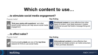 Which content to use…
…to stimulate social media engagement?
Emotional content is more effective than other
types of content, most likely because it creates
emotional arousal that fosters message liking and
sharing
…to affect sales?
Informational content is more effective than
emotional and deals content, as it aids consumers
in their purchase decisions
Key finding
Key finding
Popular belief
Popular belief
Communicating deals are one of the top three
reasons for firms to use social media
“End your posts with questions” and other
social content advice can help secure social media
engagement
 