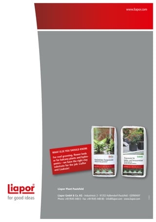 www.liapor.com

now:
should k
else you
What
er bed s
ning, flow
r roof gree
d hydroFo
y plants an
for balcon
or
ght clay
have the ri
onics – we
p
Liaflor
r the job:
ubstrate fo
s
in!
and Liadra

for good ideas

Liapor GmbH & Co. KG · Industriestr. 2 · 91352 Hallerndorf-Pautzfeld · GERMANY
Phone +49 9545 448-0 · Fax +49 9545 448-80 · info@liapor.com · www.liapor.com

11/2012

Liapor Plant Pautzfeld

 