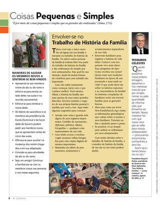 Coisas Pequenas e Simples
    “É por meio de coisas pequenas e simples que as grandes são realizadas” (Alma 37:6).



                                      Envolver-se no
                                      Trabalho de História da Família
                                      t    alvez você seja o único mem-
                                           bro da Igreja em sua família e
                                      iniciante no trabalho de história da
                                                                                 acontecimentos inspiradores
                                                                                 de sua vida.
                                                                              •	 Entreviste	familiares	para	
                                      família. Ou talvez outras pessoas          registrar a história da vida       TESouroS
                                      da família já tenham feito boa parte       deles. Comece com seu              CElESTES
                                                                                 parente vivo mais idoso.

                                                                                                                     Q
                                      do trabalho de história da família
                                      e das ordenanças do templo por             Faça perguntas do tipo:            “ uando
                                      seus antepassados. Seja qual for sua       Como recebeu seu nome?                   pes-
    MANEIRAS DE AJUDAR                                                                                              quisamos
    OS MEMBROS NOVOS A                situação, ainda há muitas formas           Quais eram suas tradições
                                      de contribuir para esse trabalho tão       familiares na época de sua         nossa própria
    SENTIREM-SE BEM-VINDOS                                                                                          linhagem,




                                                                                                                                         a paRtiR da esqueRda: ilustRação fotogRáfica: joHn luke © iRi; fotogRafia: RobeRt casey; fotogRafia da HungRia © istockpHoto; ilustRação: tHoMas s. cHild © iRi
                                      importante.                                juventude e mais tarde na
    • Apresente-se aos membros            Caso não saiba exatamente              vida? O que pode dizer-me          passamos a
      novos da ala ou do ramo e       como começar, inicie com o que             sobre os talentos especiais        nos interessar
                                      conhece melhor: Você mesmo.                e as características da família?   mais do que
      esforce-se para sentar ao
                                      Afinal, a história da família não          As histórias compiladas de         por simples
      lado deles nas aulas e na                                                                                     nomes ou pela
                                      trata apenas de seus entes queridos        familiares serão um tesouro
      reunião sacramental.            falecidos. Envolve também o regis-         familiar para as gerações          quantidade
    • esforce-se para lembrar o       tro de sua própria história pessoal à      futuras.                           de informa-
                                      medida que você a vive. Aqui estão      •	 Abra	uma	conta	em	www.             ções que
      nome deles.
                                      algumas sugestões para começar:            New.FamilySearch.org e insira      enviamos ao
    • os líderes do sacerdócio e os                                                                                 templo. Nosso
                                                                                 as informações genealógicas
      membros da presidência da       •	 Arranje	uma	caixa	e	guarde	nela	                                           interesse faz
                                                                                 que coletar sobre si mesmo e
                                         alguns de seus registros impor-                                            com que
      escola Dominical e da Socie-                                               seus familiares. Tutoriais on-
                                         tantes: Certidão de nascimento,                                            nosso cora-
      dade de Socorro podem                                                      line o ajudarão passo a passo.
                                         diplomas, prêmios, diários,                                                ção se volte
                                                                              •	 Se	possível,	vá	ao	templo	
      pedir aos membros novos            fotografias — qualquer coisa                                               para nossos
                                                                                 para realizar as ordenanças
      que se apresentem antes do         representativa de sua vida.                                                antepassados
                                                                                 por seus antepassados.
                                      •	 Caso	tenho	acesso	a	escâner,	                                              — procuramos
      início das aulas.
                                         cogite escanear velhas fotogra-         Caso tenha dúvidas sobre o         encontrá-los,
    • ofereça-se para auxiliar na        fias para criar cópias digitais de   trabalho de história da família, o    conhecê-los e
      mudança dos recém-chega-           retratos importantes.                consultor de história da família      servi-los.
      dos e em sua adaptação.         •	 Mantenha	um	diário	de	pen-           de sua ala ou seu ramo poderá            Assim ajun-
                                         samentos, sentimentos e              ajudar.                               tamos tesou-
    • Convide-os para atividades
                                                                                                                    ros no céu.”
      da ala ou do ramo.
                                                                                                                    Presidente Boyd K.
    • seja um amigo! Continue                                                                                       Packer, presidente
                                                                                                                    do Quórum dos
      a familiarizar-se com os                                                                                      Doze Apóstolos,
      membros novos nas semanas                                                                                     “Sua História
                                                                                                                    Familiar: — Como
      e nos meses seguintes.                                                                                        Começar”, A
                                                                                                                    Liahona, agosto
                                                                                                                    de 2003, p. 17.




8   A Liahona
 