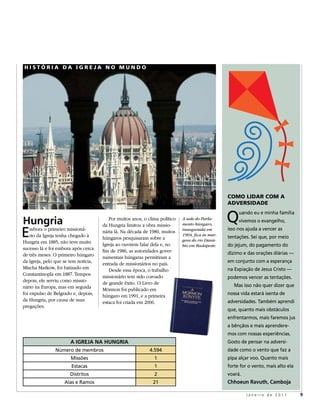 HiSTória Da igrEJa No MuNDo




                                                                                                  CoMo liDar CoM a
                                                                                                  aDvErSiDaDE


Hungria                                  Por muitos anos, o clima político   A sede do Parla-
                                                                             mento húngaro,
                                                                                                  Q    uando eu e minha família
                                                                                                       vivemos o evangelho,

e
                                      da Hungria limitou a obra missio-
    mbora o primeiro missioná-                                               inaugurada em        isso nos ajuda a vencer as
                                      nária lá. Na década de 1980, muitos
    rio da Igreja tenha chegado à     húngaros pesquisaram sobre a
                                                                             1904, fica às mar-
                                                                                                  tentações. sei que, por meio
Hungria em 1885, não teve muito                                              gens do rio Danú-
                                      Igreja ao ouvirem falar dela e, no     bio em Budapeste.    do jejum, do pagamento do
sucesso lá e foi embora após cerca    fim de 1986, as autoridades gover-
de três meses. O primeiro húngaro                                                                 dízimo e das orações diárias —
                                      namentais húngaras permitiram a
da Igreja, pelo que se tem notícia,                                                               em conjunto com a esperança
                                      entrada de missionários no país.
Mischa Markow, foi batizado em           Desde essa época, o trabalho                             na expiação de jesus Cristo —
Constantinopla em 1887. Tempos        missionário tem sido coroado                                podemos vencer as tentações.
depois, ele serviu como missio-       de grande êxito. O Livro de
nário na Europa, mas em seguida                                                                      mas isso não quer dizer que
                                      Mórmon foi publicado em
foi expulso de Belgrado e, depois,    húngaro em 1991, e a primeira                               nossa vida estará isenta de
da Hungria, por causa de suas         estaca foi criada em 2006.                                  adversidades. também aprendi
pregações.
                                                                                                  que, quanto mais obstáculos
                                                                                                  enfrentarmos, mais faremos jus
                                                                                                  a bênçãos e mais aprendere-
                                                                                                  mos com nossas experiências.
                       A IGREJA NA HUNGRIA                                                        Gosto de pensar na adversi-
                número de membros                            4.594                                dade como o vento que faz a
                       Missões                                 1                                  pipa alçar voo. Quanto mais
                       estacas                                 1                                  forte for o vento, mais alto ela
                       Distritos                               2                                  voará.
                    alas e ramos                              21                                  Chhoeun Ravuth, Camboja

                                                                                                           Janeiro de 2011           9
 