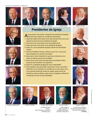 CoiSaS PeQuenaS e SiMPleS




     Howard W. Hunter       Gordon B. Hinckley             Thomas S. Monson             Joseph Smith                    Brigham Young


                                         Presidentes da Igreja

                            a
                            1.
                                   té que ponto você conhece a biografia dos presidentes da Igreja?
                                   Faça este teste e descubra. As respostas estão abaixo.
                                 depois de joseph smith, quem serviu pelo período mais curto como
                                 apóstolo antes de tornar-se presidente da Igreja?
                            2.   Quem serviu por mais tempo como Autoridade geral?
      Ezra Taft Benson      3.   Quem serviu por mais tempo como presidente da Igreja?                                     John Taylor
                            4.   Quem foi o único presidente da Igreja nascido fora dos estados
                                 unidos?
                            5.   Antes do Presidente thomas s. monson, quem foi o único presi-
                                 dente da Igreja a ter servido como bispo?
                            6.   Quem serviu como missionário no que hoje conhecemos como
                                 Havaí com apenas quinze anos de idade?
                            7.   Quem atuou como ministro da agricultura dos estados unidos
                                 enquanto servia também como apóstolo?
     Spencer W. Kimball
                            8.   Quem foi o presidente da Igreja de maior longevidade?                                 Wilford Woodruff
                            9.   Quem quebrou ossos dos braços e das pernas, cortou o pé aciden-
                                 talmente com um machado, foi mordido por um cão raivoso, ficou
                                 com as pernas feridas por árvores em queda, quase morreu de
                                 septicemia, quase se afogou, quase morreu congelado e sobreviveu
                                 à colisão de um trem em alta velocidade?




        Harold B. Lee                                                                                                    Lorenzo Snow



                                                                                                                                                 gRavuRas de laRRy winboRg © 1990




    Joseph Fielding Smith    David O. McKay               George Albert Smith          Heber J. Grant                    Joseph F. Smith
                                              9. Wilford Woodruff                6. Joseph F. Smith           3. Brigham Young, 30 anos
                                                 97 anos.                        5. Howard W. Hunter          2. david o. mcKay, quase 64 anos
                                              8. gordon B. Hinckley, que viveu      milnthorpe, Inglaterra    1. Brigham Young, doze anos
                                              7. ezra taft Benson                4. john taylor, nascido em   Respostas:


10 A L i a h o n a
 