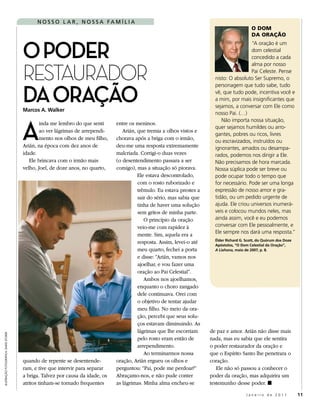 nosso l A r , nossA FA mílIA
                                                                                                                                               o DoM
                                                                                                                                               Da oração



                                       o Poder
                                                                                                                                            “A oração é um
                                                                                                                                            dom celestial
                                                                                                                                            concedido a cada


                                       RestauRadoR
                                                                                                                                            alma por nosso
                                                                                                                                            Pai Celeste. Pense
                                                                                                                           nisto: O absoluto Ser Supremo, o



                                       dA orAção
                                                                                                                           personagem que tudo sabe, tudo
                                                                                                                           vê, que tudo pode, incentiva você e
                                                                                                                           a mim, por mais insignificantes que
                                                                                                                           sejamos, a conversar com Ele como
                                       Marcos A. Walker
                                                                                                                           nosso Pai. (…)



                                       A
                                                                                                                              Não importa nossa situação,
                                               inda me lembro do que senti      entre os meninos.
                                                                                                                           quer sejamos humildes ou arro-
                                               ao ver lágrimas de arrependi-       Arián, que tremia a olhos vistos e
                                                                                                                           gantes, pobres ou ricos, livres
                                               mento nos olhos de meu filho,    chorava após a briga com o irmão,
                                                                                                                           ou escravizados, instruídos ou
                                       Arián, na época com dez anos de          deu-me uma resposta extremamente           ignorantes, amados ou desampa-
                                       idade.                                   malcriada. Corrigi-o duas vezes            rados, podemos nos dirigir a Ele.
                                          Ele brincava com o irmão mais         (o desentendimento passara a ser           Não precisamos de hora marcada.
                                       velho, Joel, de doze anos, no quarto,    comigo), mas a situação só piorava.        Nossa súplica pode ser breve ou
                                                                                          Ele estava descontrolado,        pode ocupar todo o tempo que
                                                                                          com o rosto ruborizado e         for necessário. Pode ser uma longa
                                                                                          trêmulo. Eu estava prestes a     expressão de nosso amor e gra-
                                                                                          sair do sério, mas sabia que     tidão, ou um pedido urgente de
                                                                                          tinha de haver uma solução       ajuda. Ele criou universos inumerá-
                                                                                          sem gritos de minha parte.       veis e colocou mundos neles, mas
                                                                                             O princípio da oração         ainda assim, você e eu podemos
                                                                                          veio-me com rapidez à            conversar com Ele pessoalmente, e
                                                                                                                           Ele sempre nos dará uma resposta.”
                                                                                          mente. Sim, aquela era a
                                                                                                                           Élder Richard G. Scott, do Quórum dos Doze
                                                                                          resposta. Assim, levei-o até     Apóstolos, “O Dom Celestial da Oração”,
                                                                                          meu quarto, fechei a porta       A Liahona, maio de 2007, p. 8.
                                                                                          e disse: “Arián, vamos nos
                                                                                          ajoelhar, e vou fazer uma
                                                                                          oração ao Pai Celestial”.
                                                                                             Ambos nos ajoelhamos,
                                                                                          enquanto o choro zangado
                                                                                          dele continuava. Orei com
                                                                                          o objetivo de tentar ajudar
                                                                                          meu filho. No meio da ora-
                                                                                          ção, percebi que seus solu-
                                                                                          ços estavam diminuindo. As
                                                                                          lágrimas que lhe escorriam     de paz e amor. Arián não disse mais
ilustRação fotogRáfica: david stokeR




                                                                                          pelo rosto eram então de       nada, mas eu sabia que ele sentira
                                                                                          arrependimento.                o poder restaurador da oração e
                                                                                             Ao terminarmos nossa        que o Espírito Santo lhe penetrara o
                                       quando de repente se desentende-         oração, Arián ergueu os olhos e          coração.
                                       ram, e tive que intervir para separar    perguntou: “Pai, pode me perdoar?”          Ele não só passou a conhecer o
                                       a briga. Talvez por causa da idade, os   Abraçamo-nos, e não pude conter          poder da oração, mas adquirira um
                                       atritos tinham-se tornado frequentes     as lágrimas. Minha alma encheu-se        testemunho desse poder. ◼

                                                                                                                                            Janeiro de 2011             11
 