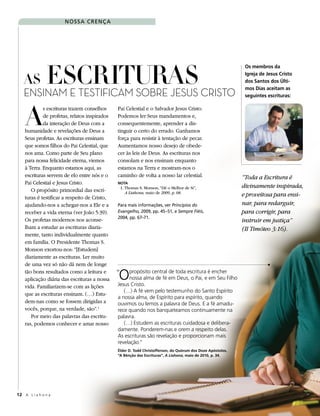 N o s s a C reN ç a




       EscriturAs crisTo
                                                                                                              os membros da


   As
                                                                                                              Igreja de Jesus Cristo
                                                                                                              dos Santos dos Últi-

   Ensinam E TEsTificam sobrE JEsus
                                                                                                              mos Dias aceitam as
                                                                                                              seguintes escrituras:




    A
             s escrituras trazem conselhos     Pai Celestial e o Salvador Jesus Cristo.
             de profetas, relatos inspirados   Podemos ler Seus mandamentos e,
             da interação de Deus com a        consequentemente, aprender a dis-
    humanidade e revelações de Deus a          tinguir o certo do errado. Ganhamos
    Seus profetas. As escrituras ensinam       força para resistir à tentação de pecar.
    que somos filhos do Pai Celestial, que     Aumentamos nosso desejo de obede-
    nos ama. Como parte de Seu plano           cer às leis de Deus. As escrituras nos
    para nossa felicidade eterna, viemos       consolam e nos ensinam enquanto
    à Terra. Enquanto estamos aqui, as         estamos na Terra e mostram-nos o
    escrituras servem de elo entre nós e o     caminho de volta a nosso lar celestial.                       “Toda a Escritura é
    Pai Celestial e Jesus Cristo.              Nota
                                                   1. Thomas S. Monson, “Dê o Melhor de Si”,                 divinamente inspirada,
       O propósito primordial das escri-              A Liahona, maio de 2009, p. 68.
    turas é testificar a respeito de Cristo,                                                                 e proveitosa para ensi-
    ajudando-nos a achegar-nos a Ele e a       Para mais informações, ver Princípios do                      nar, para redarguir,
    receber a vida eterna (ver João 5:39).     Evangelho, 2009, pp. 45–51, e Sempre Fiéis,                   para corrigir, para
                                               2004, pp. 67–71.
    Os profetas modernos nos aconse-                                                                         instruir em justiça”
    lham a estudar as escrituras diaria-                                                                     (II Timóteo 3:16).
    mente, tanto individualmente quanto
    em família. O Presidente Thomas S.
    Monson exortou-nos: “[Estudem]
    diariamente as escrituras. Ler muito
    de uma vez só não dá nem de longe
    tão bons resultados como a leitura e
    aplicação diária das escrituras a nossa    O
                                               “    propósito central de toda escritura é encher
                                                    nossa alma de fé em Deus, o Pai, e em Seu Filho
                                               Jesus Cristo.
    vida. Familiarizem-se com as lições
                                                  (…) A fé vem pelo testemunho do Santo Espírito
    que as escrituras ensinam. (…) Estu-
                                               a nossa alma, de Espírito para espírito, quando
    dem-nas como se fossem dirigidas a         ouvimos ou lemos a palavra de Deus. E a fé amadu-
    vocês, porque, na verdade, são”. 1         rece quando nos banqueteamos continuamente na
       Por meio das palavras das escritu-      palavra.
    ras, podemos conhecer e amar nosso            (…) Estudem as escrituras cuidadosa e delibera-
                                               damente. Ponderem-nas e orem a respeito delas.
                                               As escrituras são revelação e proporcionam mais
                                               revelação.”
                                               Élder D. todd Christofferson, do Quórum dos Doze apóstolos,
                                               “a Bênção das Escrituras”, A Liahona, maio de 2010, p. 34.




12 A L i a h o n a
 