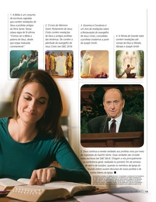 1. A Bíblia é um conjunto
de escrituras sagradas
que contém revelações de
Deus a profetas antigos      2. O Livro de Mórmon:          3. Doutrina e Convênios é
da Terra Santa. Nossa        Outro Testamento de Jesus      um livro de revelações sobre
oitava regra de fé afirma:   Cristo contém revelações       a Restauração do evangelho
“Cremos ser a Bíblia a       de Deus a antigos profetas     de Jesus Cristo, concedidas                  4. A Pérola de Grande Valor
palavra de Deus, desde       das Américas. Ele contém a     a profetas modernos a partir                 contém revelações adi-
que esteja traduzida         plenitude do evangelho de      de Joseph Smith.                             cionais de Deus a Moisés,
corretamente”.               Jesus Cristo (ver D&C 20:9).                                                Abraão e Joseph Smith.




                                                            5. Deus continua a revelar verdades aos profetas vivos por meio
                                                            da inspiração do Espírito Santo. Essas verdades são conside-
                                                            radas escritura (ver D&C 68:4). Chegam a nós principalmente
                                                              na conferência geral, realizada no primeiro fim de semana
                                                                 de abril e de outubro, quando os membros da Igreja do
                                                                   mundo inteiro ouvem discursos de nosso profeta e de
                                                                      outros líderes da Igreja. ◼
                                                                        eM sentido HoRáRio, a paRtiR do alto, à esqueRda: ilustRação fotogRáfica
                                                                        de deRek isRaelsen © 2002; criSto No GetSêmANi, de HaRRy andeRson ©
                                                                        iRi; trêS NefitAS, de gaRy kapp © 1996 iRi; JeSuS criSto ApArece Ao profetA
                                                                        JoSeph Smith e oliver cowdery, de walteR Rane, coRtesia do Museu de
                                                                        HistóRia da igReja; A primeirA viSão, de del paRson © 1987 iRi; fotogRafia
                                                                        de cRaig diMond © iRi; ilustRação fotogRáfica de cHRistina sMitH © iRi




                                                                                                                Janeiro de 2011                       13
 