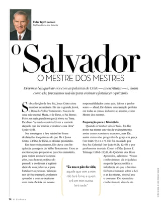 Élder Jay E. Jensen
                       Da Presidência dos Setenta




  O
             salvador      o MESTrE DoS MESTrES
               Devemos banquetear-nos com as palavras de Cristo — as escrituras — e, assim
                    como Ele, precisamos usá-las para ensinar e fortalecer o próximo.



             s
                     ob a direção de Seu Pai, Jesus Cristo criou   responsabilidades como pais, líderes e profes-
                     mundos incontáveis. Ele era o grande Jeová, sores — afinal, Ele deixou um exemplo perfeito
                     o Deus do Velho Testamento. Nasceu de         em todas as coisas, inclusive ao ensinar, como
              uma mãe mortal, Maria, e de Deus, o Pai Eterno.      Mestre dos mestres.
              Foi o ser mais grandioso que já viveu na Terra.
              Ele disse: “A minha comida é fazer a vontade         Preparação para o Ministério
              daquele que me enviou, e realizar a sua obra”           Quando o Senhor veio à Terra, foi-Lhe
              ( João 4:34).                                        posto na mente um véu de esquecimento,
                  Sua mensagem e Seu ministério foram              assim como aconteceu conosco, mas Ele,
              declarações inequívocas de que Ele é Jesus           assim como nós, progrediu de graça em graça
              Cristo, o Filho de Deus, o Messias prometido.        (ver D&C 93:11–17). Ele foi ensinado por
                  Em Seus ensinamentos, Ele citava com fre-        Seu Pai Celestial (ver João 8:28; 12:49) e por
              quência passagens do Velho Testamento. Usou as       professores mortais. Como o Élder James E.
              escrituras para preparar-se para Seu ministério,     Talmage (1862–1933), do Quórum dos Doze
              para resistir ao mal e às tenta-                                        Apóstolos, salientou: “Nosso
              ções, para honrar profetas do                                           conhecimento da lei judaica
              passado e confirmar a legitimi-                                         naquela época justifica a
              dade de suas palavras, e para            “Eu sou o pão da vida;         inferência de que o Menino
                                                                                                                      o pão dA vidA, de cHRis young © 2004 iRi




              fortalecer as pessoas. Valendo-          aquele que vem a mim           foi bem ensinado sobre a Lei
              nos de Seu exemplo, podemos                                             e as Escrituras, pois tal era
                                                       não terá fome, e quem
              aprender a usar as escrituras                                           o costume. Ele acumulou
              com mais eficácia em nossas                 crê em mim nunca            conhecimento através do
                                                           terá sede.”


14 A L i a h o n a
 