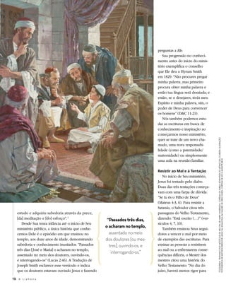 perguntas a Ele.
                                                                                 Sua progressão no conheci-
                                                                              mento antes do início do minis-
                                                                              tério exemplifica o conselho
                                                                              que Ele deu a Hyrum Smith
                                                                              em 1829: “Não procures pregar
                                                                              minha palavra, mas primeiro
                                                                              procura obter minha palavra e
                                                                              então tua língua será desatada; e
                                                                              então, se o desejares, terás meu
                                                                              Espírito e minha palavra, sim, o
                                                                              poder de Deus para convencer
                                                                              os homens” (D&C 11:21).
                                                                                 Nós também podemos estu-
                                                                              dar as escrituras em busca de
                                                                              conhecimento e inspiração ao
                                                                              começarmos nosso ministério,
                                                                              quer se trate de um novo cha-




                                                                                                                  à esqueRda: trAtANdo doS NeGócioS de meu pAi, de HaRRy andeRson, coRtesia da igReja adventista do sétiMo dia; à diReita: ilustRação
                                                                              mado, uma nova responsabi-
                                                                              lidade (como a paternidade/
                                                                              maternidade) ou simplesmente
                                                                              uma aula na reunião familiar.




                                                                                                                  fotogRáfica de MattHew ReieR © iRi; JeSuS NA SiNAGoGA em NAzAré, de gReg olsen, coRtesia de leo e annette beus
                                                                              Resistir ao Mal e à Tentação
                                                                                 No início de Seu ministério,
                                                                              Jesus foi tentado pelo diabo.
                                                                              Duas das três tentações começa-
                                                                              vam com uma farpa de dúvida:
                                                                              “Se tu és o Filho de Deus”
                                                                              (Mateus 4:3, 6). Para resistir a
                                                                              Satanás, o Salvador citou três
   estudo e adquiriu sabedoria através da prece,                              passagens do Velho Testamento,
   [da] meditação e [do] esforço”. 1                  “Passados três dias,    dizendo: “Está escrito (…)” (ver-
      Desde Sua tenra infância até o início de Seu                            sículos 4, 7, 10).
   ministério público, a única história que conhe-
                                                     o acharam no templo,        Também ensinou Seus segui-
   cemos Dele é o episódio em que ensinou no           assentado no meio      dores a vencer o mal por meio
   templo, aos doze anos de idade, demonstrando      dos doutores [ou mes-    de exemplos das escrituras. Para
   sabedoria e conhecimento inusitados. “Passados      tres], ouvindo-os, e   ensinar as pessoas a resistirem
   três dias [ José e Maria] o acharam no templo,                             ao mal ou a enfrentarem conse-
                                                        interrogando-os.”
   assentado no meio dos doutores, ouvindo-os,                                quências difíceis, o Mestre dos
   e interrogando-os” (Lucas 2:46). A Tradução de                             mestres citou uma história do
   Joseph Smith esclarece esse versículo e indica                             Velho Testamento: “No dia do
   que os doutores estavam ouvindo Jesus e fazendo                            juízo, haverá menos rigor para

16 A L i a h o n a
 