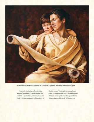 RepRodução pRoibida
Eunice Ensina ao Filho, Timóteo, as Escrituras Sagradas, de Sandy Freckleton Gagon


   O Apóstolo Paulo elogiou Timóteo pelas       Timóteo era um “cooperador no evangelho de
seguintes qualidades: “A fé não fingida que     Cristo” (I Tessalonicenses 3:2) e um fiel assistente
em ti há, a qual habitou primeiro em tua avó    de Paulo, que se referiu a ele da seguinte forma:
Loide, e em tua mãe Eunice” (II Timóteo 1:5).   “Meu verdadeiro filho na fé” (I Timóteo 1:2).
 