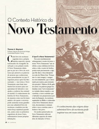 O Contexto Histórico do

  Novo Testamento
   Thomas A. Wayment
   Professor Adjunto de Escrituras Antigas,




  C
   Universidade Brigham Young

           ada livro de escrituras            O que É o Novo Testamento?
           sagradas tem a própria                Nos anos imediatamente
           história especial e presta         subsequentes à morte de Jesus, o
   testemunho do evangelho de                 termo “Novo Testamento” não se
   salvação a seu próprio modo.               referia a uma coletânea de livros
   O Novo Testamento distin-                  sobre a vida e morte do Senhor,
   gue-se por ser o livro de escri-           porém mais precisamente a algo
   turas que preserva as palavras             que Ele disse a Seus discípulos
   de pessoas que conheceram                  na noite da Última Ceia: “Porque
   Jesus pessoalmente ou que O                isto é o meu sangue, o sangue
   seguiram pouco após Sua Res-               do novo testamento, que é derra-
   surreição — isso torna o Novo              mado por muitos, para remissão
   Testamento uma fonte ines-                 dos pecados” (Mateus 26:28; grifo
   timável de recursos para nos               do autor). As palavras gregas tra-
   aproximar do Salvador e nos                duzidas como “novo testamento”
   ajudar a conhecer Seu ministé-             na verdade dizem respeito a um
   rio mortal. O conhecimento da              convênio, o novo convênio que
   história do Novo Testamento,               o Salvador nos proporcionou por
   da maneira como nos foi trans-             meio da Expiação. As escrituras
   mitido e de quem o escreveu                registradas na Bíblia e conhecidas
   pode aumentar nossa gratidão               como Novo Testamento descre-
   por esse admirável livro de                vem, documentam e ensinam
                                                                                                                        Ilustrações © Dover PublIcatIons




   escrituras e também nos dar                sobre o novo convênio entre o        O conhecimento das origens desse
   maior força espiritual quando              Senhor e Seu povo.                   admirável livro de escrituras pode
   nós, assim como os primeiros                  Os escritos preservados no
                                                                                   inspirar-nos em nosso estudo.
   seguidores de Jesus Cristo,                Novo Testamento enfocam
   enfrentarmos nossas próprias               diferentes aspectos do minis-
   tribulações.                               tério do Salvador. O Novo

20 A L i a h o n a
 