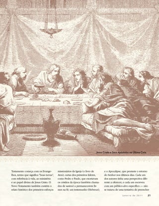 Jesus Cristo e Seus Apóstolos na Última Ceia.




Testamento começa com os Evange-          missionários da Igreja (o livro de     e o Apocalipse, que promete o retorno
lhos, termo que significa “boas novas”,   Atos); cartas dos primeiros líderes,   do Senhor nos últimos dias. Cada um
com referência à vida, ao ministério      como Pedro e Paulo, que exortavam      dos autores tinha uma perspectiva dife-
e ao papel divino de Jesus Cristo. O      os cristãos da época (também chama-    rente a oferecer, e cada um escreveu
Novo Testamento também contém o           dos de santos) a permanecerem fir-     com um público-alvo específico — não
relato histórico dos primeiros esforços   mes na fé; um testemunho (Hebreus);    se tratava de uma tentativa de preencher

                                                                                                 Janeiro de 2011          21
 