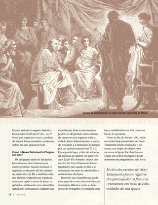 Santos da antiguidade ouvindo uma das epístolas de Paulo.




   lacunas visíveis no registro histórico.   experiências. Dois acontecimentos       força estabilizadora na luta contra as
   Em meados do Século IV d.C., os 27        podem ter despertado neles o desejo     forças da apostasia.
   livros que registram o novo convênio      de preservar seus registros sobre a        Perto do fim do Século I d.C., todos
   do Senhor foram reunidos e postos na      vida de Jesus: Primeiramente, a queda   os escritos hoje preservados no Novo
   ordem em que aparecem hoje.               de Jerusalém e a destruição do templo   Testamento foram concluídos e pas-
                                             por um exército romano em 70 d.C.       saram a ter ampla circulação entre
   Como o Novo Testamento Chegou             Em segundo lugar, o fato de as forças   os ramos da Igreja. Escribas fizeram
   até Nós?                                  da apostasia já estarem em ação (ver    cópias dos textos em papiro e poste-
      De um grupo maior de discípulos,       Atos 20:29–30). Portanto, muitos dos    riormente em pergaminhos, mas havia
   Jesus chamou doze homens para             escritos do Novo Testamento foram
   serem apóstolos. Aqueles homens O         registrados para ajudar os fiéis a se
   seguiram no decorrer de Seu ministé-      orientarem em meio às calamidades e       Muitos dos escritos do Novo
   rio, sofreram com Ele e também colhe-     controvérsias da época.                   Testamento foram registra-
   ram vitórias e experiências espirituais      Revendo suas experiências, pode-
                                                                                       dos para ajudar os fiéis a se
   marcantes. Após a morte de Jesus, os      mos aprender como eles enfrentaram
   apóstolos, juntamente com outros fiéis    momentos difíceis e como as boas          orientarem em meio às cala-
   seguidores, começaram a registrar suas    novas do evangelho se tornaram uma        midades de sua época.
22 A L i a h o n a
 