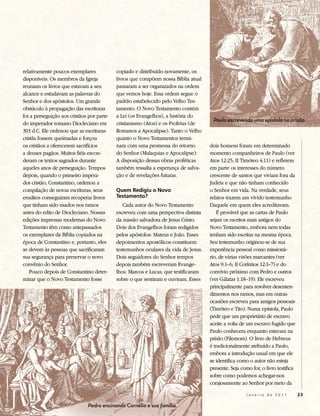 relativamente poucos exemplares            copiado e distribuído novamente, os
disponíveis. Os membros da Igreja          livros que compõem nossa Bíblia atual
reuniam os livros que estavam a seu        passaram a ser organizados na ordem
alcance e estudavam as palavras do         que vemos hoje. Essa ordem segue o
Senhor e dos apóstolos. Um grande          padrão estabelecido pelo Velho Tes-
obstáculo à propagação das escrituras      tamento. O Novo Testamento contém
foi a perseguição aos cristãos por parte   a Lei (os Evangelhos), a história do
                                                                                     Paulo escrevendo uma epístola na prisão.
do imperador romano Diocleciano em         cristianismo (Atos) e os Profetas (de
303 d.C. Ele ordenou que as escrituras     Romanos a Apocalipse). Tanto o Velho
cristãs fossem queimadas e forçou          quanto o Novo Testamentos termi-
os cristãos a oferecerem sacrifícios       nam com uma promessa do retorno          dois homens foram em determinado
a deuses pagãos. Muitos fiéis escon-       do Senhor (Malaquias e Apocalipse).      momento companheiros de Paulo (ver
deram os textos sagrados durante           A disposição dessas obras proféticas     Atos 12:25; II Timóteo 4:11) e refletem
aqueles anos de perseguição. Tempos        também ressalta a esperança de salva-    em parte os interesses do número
depois, quando o primeiro impera-          ção e de revelações futuras.             crescente de santos que viviam fora da
dor cristão, Constantino, ordenou a                                                 Judeia e que não tinham conhecido
compilação de novas escrituras, seus       Quem Redigiu o Novo                      o Senhor em vida. Na verdade, seus
eruditos conseguiram recuperar livros      Testamento?                              relatos trazem um vívido testemunho
que tinham sido usados nos ramos              Cada autor do Novo Testamento         Daquele em quem eles acreditavam.
antes do edito de Diocleciano. Nossas      escreveu com uma perspectiva distinta       É provável que as cartas de Paulo
edições impressas modernas do Novo         da missão salvadora de Jesus Cristo.     sejam os escritos mais antigos do
Testamento têm como antepassados           Dois dos Evangelhos foram redigidos      Novo Testamento, embora nem todas
os exemplares da Bíblia copiados na        pelos apóstolos: Mateus e João. Esses    tenham sido escritas na mesma época.
época de Constantino e, portanto, eles     depoimentos apostólicos constituem       Seu testemunho originou-se de sua
se devem às pessoas que sacrificaram       testemunhos oculares da vida de Jesus.   experiência pessoal como missioná-
sua segurança para preservar o novo        Dois seguidores do Senhor tempos         rio, de várias visões marcantes (ver
convênio do Senhor.                        depois também escreveram Evange-         Atos 9:1–6; II Coríntios 12:1–7) e do
   Pouco depois de Constantino deter-      lhos: Marcos e Lucas, que testificaram   convívio próximo com Pedro e outros
minar que o Novo Testamento fosse          sobre o que sentiram e ouviram. Esses    (ver Gálatas 1:18–19). Ele escreveu
                                                                                    principalmente para resolver desenten-
                                                                                    dimentos nos ramos, mas em outras
                                                                                    ocasiões escreveu para amigos pessoais
                                                                                    (Timóteo e Tito). Numa epístola, Paulo
                                                                                    pede que um proprietário de escravo
                                                                                    aceite a volta de um escravo fugido que
                                                                                    Paulo conhecera enquanto estavam na
                                                                                    prisão (Filemom). O livro de Hebreus
                                                                                    é tradicionalmente atribuído a Paulo,
                                                                                    embora a introdução usual em que ele
                                                                                    se identifica como o autor não esteja
                                                                                    presente. Seja como for, o livro testifica
                                                                                    sobre como podemos achegar-nos
                                                                                    corajosamente ao Senhor por meio da

                                                                                                     Janeiro de 2011             23

                              Pedro ensinando Cornélio e sua família.
 