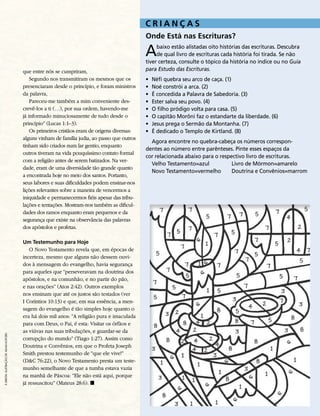 CRIANçAS
                                                                                             Onde Está nas Escrituras?

                                                                                             a    baixo estão alistadas oito histórias das escrituras. descubra
                                                                                                  de qual livro de escrituras cada história foi tirada. se não
                                                                                             tiver certeza, consulte o tópico da história no índice ou no Guia
                                       que entre nós se cumpriram,                           para Estudo das Escrituras.
                                           Segundo nos transmitiram os mesmos que os         •   néfi quebra seu arco de caça. (1)
                                       presenciaram desde o princípio, e foram ministros     •   noé constrói a arca. (2)
                                       da palavra,                                           •   É concedida a Palavra de sabedoria. (3)
                                           Pareceu-me também a mim conveniente des-          •   ester salva seu povo. (4)
                                       crevê-los a ti (…), por sua ordem, havendo-me         •   o filho pródigo volta para casa. (5)
                                       já informado minuciosamente de tudo desde o           •   o capitão morôni faz o estandarte da liberdade. (6)
                                       princípio” (Lucas 1:1–3).                             •   jesus prega o sermão da montanha. (7)
                                           Os primeiros cristãos eram de origens diversas:   •   É dedicado o templo de Kirtland. (8)
                                       alguns vinham de família judia, ao passo que outros
                                                                                               Agora encontre no quebra-cabeça os números correspon-
                                       tinham sido criados num lar gentio, enquanto
                                                                                             dentes ao número entre parênteses. Pinte esses espaços da
                                       outros tiveram na vida pouquíssimo contato formal
                                                                                             cor relacionada abaixo para o respectivo livro de escrituras.
                                       com a religião antes de serem batizados. Na ver-
                                                                                               velho testamento=azul            livro de Mórmon=amarelo
                                       dade, eram de uma diversidade tão grande quanto
                                                                                               novo testamento=vermelho         Doutrina e Convênios=marrom
                                       a encontrada hoje no meio dos santos. Portanto,
                                       seus labores e suas dificuldades podem ensinar-nos
                                       lições relevantes sobre a maneira de vencermos a
                                       iniquidade e permanecermos fiéis apesar das tribu-
                                       lações e tentações. Mostram-nos também as dificul-
                                       dades dos ramos enquanto eram pequenos e da
                                       segurança que existe na observância das palavras
                                       dos apóstolos e profetas.

                                       Um Testemunho para Hoje
                                          O Novo Testamento revela que, em épocas de
                                       incerteza, mesmo que alguns não dessem ouvi-
                                       dos à mensagem do evangelho, havia segurança
                                       para aqueles que “perseveravam na doutrina dos
                                       apóstolos, e na comunhão, e no partir do pão,
                                       e nas orações” (Atos 2:42). Outros exemplos
                                       nos ensinam que até os justos são testados (ver
                                       I Coríntios 10:13) e que, em sua essência, a men-
                                       sagem do evangelho é tão simples hoje quanto o
                                       era há dois mil anos: “A religião pura e imaculada
                                       para com Deus, o Pai, é esta: Visitar os órfãos e
                                       as viúvas nas suas tribulações, e guardar-se da
à diReita: ilustRação de adaM kofoRd




                                       corrupção do mundo” (Tiago 1:27). Assim como
                                       Doutrina e Convênios, em que o Profeta Joseph
                                       Smith prestou testemunho de “que ele vive!”
                                       (D&C 76:22), o Novo Testamento presta um teste-
                                       munho semelhante de que a tumba estava vazia
                                       na manhã de Páscoa: “Ele não está aqui, porque
                                       já ressuscitou” (Mateus 28:6). ◼
 