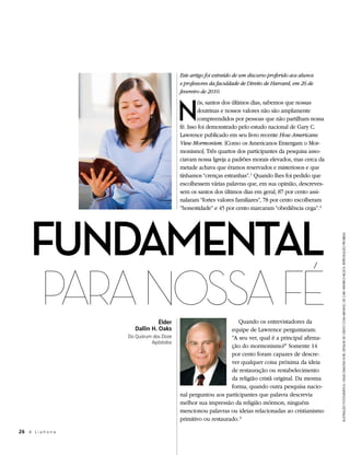 Este artigo foi extraído de um discurso proferido aos alunos
                                          e professores da faculdade de Direito de Harvard, em 26 de
                                          fevereiro de 2010.



                                          N
                                                  ós, santos dos últimos dias, sabemos que nossas
                                                  doutrinas e nossos valores não são amplamente
                                                  compreendidos por pessoas que não partilham nossa
                                          fé. Isso foi demonstrado pelo estudo nacional de Gary C.
                                          Lawrence publicado em seu livro recente How Americans
                                          View Mormonism. [Como os Americanos Enxergam o Mor-
                                          monismo]. Três quartos dos participantes da pesquisa asso-
                                          ciavam nossa Igreja a padrões morais elevados, mas cerca da
                                          metade achava que éramos reservados e misteriosos e que
                                          tínhamos “crenças estranhas”. 1 Quando lhes foi pedido que
                                          escolhessem várias palavras que, em sua opinião, descreves-
                                          sem os santos dos últimos dias em geral, 87 por cento assi-
                                          nalaram “fortes valores familiares”, 78 por cento escolheram
                                          “honestidade” e 45 por cento marcaram “obediência cega”. 2




     FuNdAMeNtAl
                                                                                                         ilustRação fotogRáfica: cRaig diMond © iRi; detalHe de criSto com meNiNo, de caRl HeinRicH blocH, RepRodução pRoibida
     Para nOSSa Fé               Élder                            Quando os entrevistadores da
                       Dallin H. Oaks                          equipe de Lawrence perguntaram:
                     Do Quórum dos Doze                        “A seu ver, qual é a principal afirma-
                              Apóstolos
                                                               ção do mormonismo?” Somente 14
                                                               por cento foram capazes de descre-
                                                               ver qualquer coisa próxima da ideia
                                                               de restauração ou restabelecimento
                                                               da religião cristã original. Da mesma
                                                               forma, quando outra pesquisa nacio-
                                          nal perguntou aos participantes que palavra descrevia
                                          melhor sua impressão da religião mórmon, ninguém
                                          mencionou palavras ou ideias relacionadas ao cristianismo
                                          primitivo ou restaurado. 3

26 A L i a h o n a
 