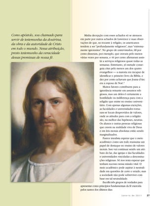Como apóstolo, sou chamado para         Minha decepção com esses achados só se atenuou
servir de testemunha da doutrina,    em parte por outros achados de Lawrence e suas obser-
                                     vações de que, no tocante à religião, os americanos
da obra e da autoridade de Cristo
                                     tendem a ser “profundamente religiosos”, mas “extrema-
em todo o mundo. Nessa atribuição,   mente ignorantes”. No grupo de entrevistados, 68 por
presto testemunho da veracidade      cento disseram, por exemplo, que oravam pelo menos
dessas premissas de nossa fé.        várias vezes por semana, e 44 por cento afirmaram assis-
                                                      tir a serviços religiosos quase todas as
                                                      semanas. Entretanto, só metade conse-
                                                      guia citar pelo menos um dos quatro
                                                      evangelhos — a maioria era incapaz de
                                                      identificar o primeiro livro da Bíblia, e
                                                      dez por cento achavam que Joana d’Arc
                                                      era a esposa de Noé. 4
                                                          Muitos fatores contribuem para a
                                                      ignorância reinante em assuntos reli-
                                                      giosos, mas um deles é certamente a
                                                      hostilidade ou indiferença para com a
                                                      religião que existe no ensino universi-
                                                      tário. Com apenas algumas exceções,
                                                      as faculdades e universidades torna-
                                                      ram-se locais desprovidos de valores,
                                                      onde as atitudes para com a religião
                                                      são, na melhor das hipóteses, neutras.
                                                      Os alunos e outras pessoas religiosas
                                                      que creem na realidade viva de Deus
                                                      e em leis morais absolutas estão sendo
                                                      marginalizados.
                                                          Parece irrealista esperar que o meio
                                                      acadêmico como um todo reassuma um
                                                      papel de destaque no ensino de valores
                                                      morais. Isso vai continuar sendo um atri-
                                                      buto do lar, das igrejas e das faculdades
                                                      e universidades vinculadas a denomina-
                                                      ções religiosas. Só nos resta esperar que
                                                      tenham sucesso nessa missão vital. O
                                                      meio acadêmico pode aspirar à neutrali-
                                                      dade em questões de certo e errado, mas
                                                      a sociedade não pode sobreviver com
                                                      base em tal neutralidade.
                                                          Escolhi três grupos de verdades para
                                     apresentar como princípios fundamentais da fé exercida
                                     pelos santos dos últimos dias:

                                                                         Janeiro de 2011          27
 