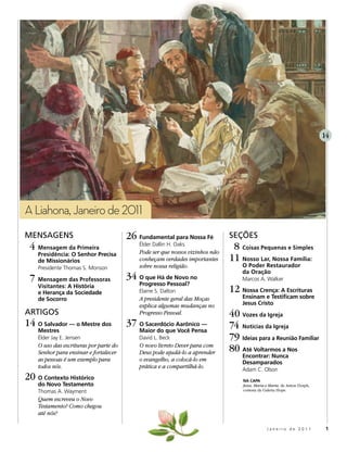 14




A Liahona, Janeiro de 2011
MenSaGenS                               26 Fundamental para Nossa Fé           SeçõeS
 4 Mensagem da Primeira                     Élder Dallin H. Oaks
                                            Pode ser que nossos vizinhos não
                                                                                8 Coisas Pequenas e Simples
    Presidência: O Senhor Precisa
    de Missionários                         conheçam verdades importantes      11 Nosso Lar, Nossa Família:
    Presidente Thomas S. Monson             sobre nossa religião.                  O Poder Restaurador
                                                                                   da Oração
 7 Mensagem das Professoras             34 O que Há de Novo no                     Marcos A. Walker
                                            Progresso Pessoal?
    Visitantes: A História
    e Herança da Sociedade                  Elaine S. Dalton                   12 Nossa Crença: A Escrituras
    de Socorro                              A presidente geral das Moças           Ensinam e Testificam sobre
                                            explica algumas mudanças no            Jesus Cristo
artiGoS                                     Progresso Pessoal.                 40 Vozes da Igreja
14 O Salvador — o Mestre dos            37 O Sacerdócio Aarônico —             74 Notícias da Igreja
    Mestres                                 Maior do que Você Pensa
    Élder Jay E. Jensen                     David L. Beck                      79 Ideias para a Reunião Familiar
    O uso das escrituras por parte do
    Senhor para ensinar e fortalecer
                                            O novo livreto Dever para com
                                            Deus pode ajudá-lo a aprender      80 Até Voltarmos a Nos
                                                                                   Encontrar: Nunca
    as pessoas é um exemplo para            o evangelho, a colocá-lo em            Desamparados
    todos nós.                              prática e a compartilhá-lo.            Adam C. Olson
20 O Contexto Histórico                                                             NA CAPA
    do Novo Testamento                                                              Jesus, Maria e Marta, de Anton Dorph,
    Thomas A. Wayment                                                               cortesia da Galeria Hope.

    Quem escreveu o Novo
    Testamento? Como chegou
    até nós?

                                                                                                 Janeiro de 2011             1
 