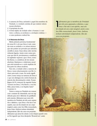 1
   1. A natureza de Deus, incluindo o papel dos membros da           Afirmamos que os membros da Trindade
      Trindade, e a verdade correlata de que existem valores         são três seres separados e distintos, e que
      morais absolutos.                                              Deus o Pai não é um espírito, mas um
   2. O propósito da vida.                                       Ser dotado de um corpo tangível, assim como
   3. A fonte tríplice da verdade sobre o homem e o uni-         Seu Filho ressuscitado, Jesus Cristo. Embora
      verso: a ciência, as escrituras e a revelação contínua —
                                                                 tenham identidade independente, Eles são
      e como podemos conhecê-las.
                                                                 unos em propósito.
   1. A Natureza de Deus
      Minha primeira premissa fundamental
   de nossa fé é a de que Deus é real, como
   são reais as verdades e os valores eternos
   que não podem ser provados por métodos
   científicos atuais. Essas ideias estão inevita-
   velmente ligadas. Assim como outras pes-
   soas que têm fé, proclamamos a existência
   do legislador supremo, que é Deus, nosso
   Pai Eterno, e a existência de leis morais
   absolutas. Rejeitamos o relativismo moral
   que está tornando-se o credo implícito de
   boa parte da cultura moderna.
      Para nós, a verdade sobre a natureza de
   Deus e nosso relacionamento com Ele é a
   chave para tudo o mais. De modo signifi-
   cativo, nossa crença na natureza de Deus é
   o que nos distingue dos credos formais da
   maioria das denominações cristãs. Nossas
   Regras de Fé começam da seguinte forma:
   “Cremos em Deus, o Pai Eterno, e em Seu
   Filho, Jesus Cristo, e no Espírito Santo”
   (versículo 1).
      Temos a crença na Trindade em comum
   com o restante da cristandade, mas seu sig-
                                                                                                                   A primeirA viSão, de gaRy l. kapp, RepRodução pRoibida
   nificado para nós é diferente do partilhado
   pela maioria. Afirmamos que esses três
   membros da Trindade são três seres separa-
   dos e distintos, e que Deus o Pai não é um
   espírito, mas um Ser dotado de um corpo
   tangível, assim como Seu Filho ressuscitado,
   Jesus Cristo. Embora tenham identidade
   independente, Eles são unos em propósito.
   Afirmamos que Jesus fez alusão a essa relação quando orou
   ao Pai rogando que Seus discípulos “[fossem] um”, assim

28 A L i a h o n a
 