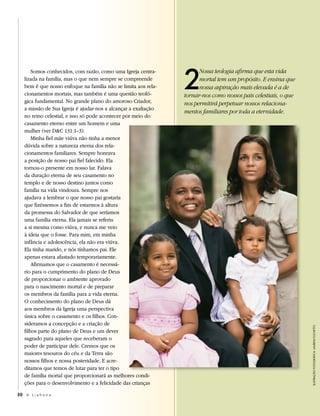 2
       Somos conhecidos, com razão, como uma Igreja centra-           Nossa teologia afirma que esta vida
   lizada na família, mas o que nem sempre se compreende              mortal tem um propósito. E ensina que
   bem é que nosso enfoque na família não se limita aos rela-         nossa aspiração mais elevada é a de
   cionamentos mortais, mas também é uma questão teoló-         tornar-nos como nossos pais celestiais, o que
   gica fundamental. No grande plano do amoroso Criador,        nos permitirá perpetuar nossos relaciona-
   a missão de Sua Igreja é ajudar-nos a alcançar a exaltação
                                                                mentos familiares por toda a eternidade.
   no reino celestial, e isso só pode acontecer por meio do
   casamento eterno entre um homem e uma
   mulher (ver D&C 131:1–3).
       Minha fiel mãe viúva não tinha a menor
   dúvida sobre a natureza eterna dos rela-
   cionamentos familiares. Sempre honrava
   a posição de nosso pai fiel falecido. Ela
   tornou-o presente em nosso lar. Falava
   da duração eterna de seu casamento no
   templo e de nosso destino juntos como
   família na vida vindoura. Sempre nos
   ajudava a lembrar o que nosso pai gostaria
   que fizéssemos a fim de estarmos à altura
   da promessa do Salvador de que seríamos
   uma família eterna. Ela jamais se referiu
   a si mesma como viúva, e nunca me veio
   à ideia que o fosse. Para mim, em minha
   infância e adolescência, ela não era viúva.
   Ela tinha marido, e nós tínhamos pai. Ele
   apenas estava afastado temporariamente.
       Afirmamos que o casamento é necessá-
   rio para o cumprimento do plano de Deus
   de proporcionar o ambiente aprovado
   para o nascimento mortal e de preparar
   os membros da família para a vida eterna.
   O conhecimento do plano de Deus dá
   aos membros da Igreja uma perspectiva
   única sobre o casamento e os filhos. Con-
   sideramos a concepção e a criação de
                                                                                                                ilustRação fotogRáfica: lauReni focHetto




   filhos parte do plano de Deus e um dever
   sagrado para aqueles que receberam o
   poder de participar dele. Cremos que os
   maiores tesouros do céu e da Terra são
   nossos filhos e nossa posteridade. E acre-
   ditamos que temos de lutar para ter o tipo
   de família mortal que proporcionará as melhores condi-
   ções para o desenvolvimento e a felicidade das crianças

30 A L i a h o n a
 