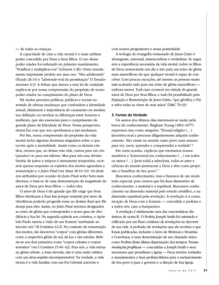 — de todas as crianças.                                           com nossos progenitores e nossa posteridade.
    A capacidade de criar a vida mortal é o mais sublime             A teologia do evangelho restaurado de Jesus Cristo é
poder concedido por Deus a Seus filhos. O uso desse               abrangente, universal, misericordiosa e verdadeira. Se segui-
poder criador foi ordenado no primeiro mandamento:                rem a experiência necessária da vida mortal, todos os filhos
“Frutificai e multiplicai-vos” (Gênesis 1:28). Outro manda-       de Deus ressuscitarão um dia e irão para um reino de glória
mento importante proibiu seu mau uso: “Não adulterarás”           mais maravilhoso do que qualquer mortal é capaz de con-
(Êxodo 20:14) e “[abstende-vos] da prostituição” (I Tessalo-      ceber. Com poucas exceções, até mesmo as pessoas muito
nicenses 4:3). A ênfase que damos a essa lei de castidade         más acabarão indo para um reino de glória maravilhoso —
explica-se por nossa compreensão do propósito de nosso            embora menor. Tudo isso ocorrerá em virtude do grande
poder criador no cumprimento do plano de Deus.                    amor de Deus por Seus filhos, e tudo foi possibilitado pela
    Há muitas pressões políticas, jurídicas e sociais no          Expiação e Ressurreição de Jesus Cristo, “que glorifica o Pai
sentido de efetuar mudanças que confundem a identidade            e salva todas as obras de suas mãos” (D&C 76:43).
sexual, diminuem a importância do casamento ou mudam
sua definição ou nivelam as diferenças entre homens e             3. Fontes da Verdade
mulheres, que são essenciais para o cumprimento do                    Os santos dos últimos dias interessam-se muito pela
grande plano de felicidade de Deus. Nossa perspectiva             busca de conhecimento. Brigham Young (1801–1877)
eterna faz com que nos oponhamos a tais mudanças.                 expressou isso como ninguém: “[Nossa] religião (…)
    Por fim, nossa compreensão do propósito da vida               [incentiva-nos] a procurar diligentemente adquirir conhe-
mortal inclui algumas doutrinas singulares sobre o que            cimento. Não existe no mundo outro povo mais ansioso
ocorre após a mortalidade. Assim como os demais cris-             para ver, ouvir, aprender e compreender a verdade”. 6
tãos, cremos que, ao deixar esta vida, vamos para um céu              Em outra ocasião, explicou que exortamos nossos
(paraíso) ou para um inferno. Mas para nós essa divisão           membros a “[crescerem] em conhecimento (…) em todos
binária de justos e iníquos é meramente temporária: ocor-         os ramos (…), [pois toda] a sabedoria, todas as artes e
rerá apenas enquanto os espíritos dos mortos aguardam a           ciências do mundo pertencem a Deus e têm como propó-
ressurreição e o Juízo Final (ver Alma 40:11–14). Os desti-       sito o benefício de Seu povo”. 7
nos atribuídos por ocasião do Juízo Final serão bem mais              Buscamos conhecimento, mas o fazemos de um modo
diversos, e trata-se de uma demonstração da magnitude do          todo especial, pois cremos que há duas dimensões de
amor de Deus por Seus filhos — todos eles.                        conhecimento: a material e a espiritual. Buscamos conhe-
    O amor de Deus é tão grande que Ele exige que Seus            cimento na dimensão material pelo estudo científico, e na
filhos obedeçam a Suas leis porque somente por meio da            dimensão espiritual pela revelação. A revelação é a comu-
obediência poderão progredir rumo ao destino final que Ele        nicação de Deus com o homem — concedida a profetas e
deseja para eles. Assim, no Juízo Final seremos designados        a todos nós, caso a busquemos.
ao reino de glória que corresponder a nosso grau de obe-              A revelação é nitidamente uma das características dis-
diência a Sua lei. Na segunda epístola aos coríntios, o Após-     tintivas de nossa fé. O Profeta Joseph Smith foi orientado e
tolo Paulo narrou a visão de um homem “arrebatado ao              edificado por um fluxo contínuo de revelações no decorrer
terceiro céu” (II Coríntios 12:2). No contexto da ressurreição    de sua vida. A profusão de revelações que ele recebeu e que
dos mortos, ele descreveu “corpos” com glórias diferentes,        foram publicadas, inclusive o Livro de Mórmon e Doutrina
como a respectiva glória do sol, da lua e das estrelas. Refe-     e Convênios, é uma demonstração de seu chamado único
riu-se aos dois primeiros como “corpos celestes e corpos          como Profeta desta última dispensação dos tempos. Nessas
terrestres” (ver I Coríntios 15:40–42). Para nós, a vida eterna   revelações proféticas — concedidas a Joseph Smith e seus
na glória celeste, a mais elevada, não é uma união mística        sucessores que presidiram a Igreja — Deus revelou verdades
com um deus-espírito incompreensível. Na verdade, a vida          e mandamentos a Seus profetas-líderes para o esclarecimento
eterna é a vida familiar com um Pai Celestial amoroso e           de Seu povo e para o governo e a direção de Sua Igreja.

                                                                                                        Janeiro de 2011           31
 