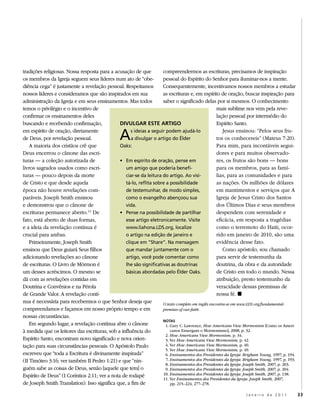 tradições religiosas. Nossa resposta para a acusação de que         compreendermos as escrituras, precisamos de inspiração
os membros da Igreja seguem seus líderes num ato de “obe-           pessoal do Espírito do Senhor para iluminar-nos a mente.
diência cega” é justamente a revelação pessoal. Respeitamos         Consequentemente, incentivamos nossos membros a estudar
nossos líderes e consideramos que são inspirados em sua             as escrituras e, em espírito de oração, buscar inspiração para
administração da Igreja e em seus ensinamentos. Mas todos           saber o significado delas por si mesmos. O conhecimento
temos o privilégio e o incentivo de                                                                mais sublime nos vem pela reve-
confirmar os ensinamentos deles                                                                    lação pessoal por intermédio do
buscando e recebendo confirmação,              DIVULGAR ESTE ARTIGO                                Espírito Santo.
em espírito de oração, diretamente
de Deus, por revelação pessoal.
    A maioria dos cristãos crê que
                                                  a
                                               oaks:
                                                    s ideias a seguir podem ajudá-lo
                                                    a divulgar o artigo do Élder
                                                                                                      Jesus ensinou: “Pelos seus fru-
                                                                                                   tos os conhecereis” (Mateus 7:20).
                                                                                                   Para mim, para incontáveis segui-
Deus encerrou o cânone das escri-                                                                  dores e para muitos observado-
turas — a coleção autorizada de                • em espírito de oração, pense em                   res, os frutos são bons — bons
livros sagrados usados como escri-               um amigo que poderia benefi-                      para os membros, para as famí-
turas — pouco depois da morte                    ciar-se da leitura do artigo. ao visi-            lias, para as comunidades e para
de Cristo e que desde aquela                     tá-lo, reflita sobre a possibilidade              as nações. Os milhões de dólares
época não houve revelações com-                  de testemunhar, de modo simples,                  em mantimentos e serviços que A
paráveis. Joseph Smith ensinou                   como o evangelho abençoou sua                     Igreja de Jesus Cristo dos Santos
e demonstrou que o cânone de                     vida.                                             dos Últimos Dias e seus membros
escrituras permanece aberto. 11 De             • Pense na possibilidade de partilhar               despendem com serenidade e
fato, está aberto de duas formas,                esse artigo eletronicamente. visite               eficácia, em resposta a tragédias
e a ideia da revelação contínua é                www.liahona.lds.org, localize                     como o terremoto do Haiti, ocor-
crucial para ambas.                              o artigo na edição de janeiro e                   rido em janeiro de 2010, são uma
    Primeiramente, Joseph Smith                  clique em “Share”. na mensagem                    evidência desse fato.
ensinou que Deus guiará Seus filhos              que mandar juntamente com o                          Como apóstolo, sou chamado
adicionando revelações ao cânone                 artigo, você pode comentar como                   para servir de testemunha da
de escrituras. O Livro de Mórmon é               lhe são significativas as doutrinas               doutrina, da obra e da autoridade
um desses acréscimos. O mesmo se                 básicas abordadas pelo Élder oaks.                de Cristo em todo o mundo. Nessa
dá com as revelações contidas em                                                                   atribuição, presto testemunho da
Doutrina e Convênios e na Pérola                                                                   veracidade dessas premissas de
de Grande Valor. A revelação contí-                                                                nossa fé. ◼
nua é necessária para recebermos o que Senhor deseja que            O texto completo em inglês encontra-se em www.LDS.org/fundamental-
compreendamos e façamos em nosso próprio tempo e em                 premises-of-our-faith.
nossas circunstâncias.
                                                                    NOTAS
    Em segundo lugar, a revelação contínua abre o cânone              1. Gary C. Lawrence, How Americans View Mormonism [Como os Ameri-
à medida que os leitores das escrituras, sob a influência do             canos Enxergam o Mormonismo], 2008, p. 32.
                                                                      2. How Americans View Mormonism, p. 34.
Espírito Santo, encontram novo significado e nova orien-              3. Ver How Americans View Mormonism, p. 42.
tação para suas circunstâncias pessoais. O Apóstolo Paulo             4. Ver How Americans View Mormonism, p. 40.
                                                                      5. Ver How Americans View Mormonism, p. 49.
escreveu que “toda a Escritura é divinamente inspirada”               6. Ensinamentos dos Presidentes da Igreja: Brigham Young, 1997, p. 194.
(II Timóteo 3:16; ver também II Pedro 1:21) e que “nin-               7. Ensinamentos dos Presidentes da Igreja: Brigham Young, 1997, p. 193.
                                                                      8. Ensinamentos dos Presidentes da Igreja: Joseph Smith, 2007, p. 203.
guém sabe as coisas de Deus, senão [aquele que tem] o                 9. Ensinamentos dos Presidentes da Igreja: Joseph Smith, 2007, p. 204.
Espírito de Deus” (I Coríntios 2:11; ver a nota de rodapé           10. Ensinamentos dos Presidentes da Igreja: Joseph Smith, 2007, p. 138.
                                                                    11. Ver Ensinamentos dos Presidentes da Igreja: Joseph Smith, 2007,
de Joseph Smith Translation). Isso significa que, a fim de               pp. 215–224, 277–278.

                                                                                                                   Janeiro de 2011              33
 