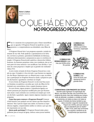 Elaine S. Dalton
                     Presidente Geral das
                     Moças




                     O Que Há de NOvO
                                            no Progresso Pessoal?


  E
         ste é o momento de se prepararem para o futuro maravilhoso                                    O SímbOlO DaS
         que as aguarda. O Progresso Pessoal vai ajudá-las a se pre-                                   abElhinhaS é a
         pararem e a compreenderem sua identidade como filhas de                                       colmeia, que lembra
   Deus.                                                                                               harmonia, cooperação
      O Progresso Pessoal não é um programa separado e isolado do                                      e trabalho.
   restante de sua vida. Pode ajudá-las a aproximarem-se do Salva-
   dor, servirem ao próximo, aprenderem habilidades de liderança,
   cultivarem relacionamentos e prepararem-se para os convênios do
   templo. O Progresso Pessoal pode ajudá-las a desenvolver hábitos              O SímbOlO DaS
                                                                         mEninaS-mOçaS é uma
   honrosos. Ao fazermos pequenas coisas com constância, elas se tor-
                                                                          rosa, que lembra amor,
   nam parte de nossa natureza e nos modificam. Sem dúvidas, é “por                   fé e pureza.
   meio de coisas pequenas e simples que as grandes são realizadas”
   (Alma 37:6).
      A nova versão revisada do livreto Progresso Pessoal traz o tem-
   plo na capa. O templo é o foco de tudo o que fazemos na organiza-                                   O SímbOlO DaS
   ção das Moças. Esperamos que, ao olharem para a capa, recordem                                      lauréiS é uma
   que a participação no Progresso Pessoal as ajuda a preparar-se para                                 coroa de louros, que
   um dia fazerem e guardarem convênios no templo.                                                     representa honra e
                                                                                                       grandes feitos.




                                                                                                                                   PuBlications; Botão de rosa de traci o’very covey; FotograFias de roBert casey
      O novo livreto do Progresso Pessoal é cor-de-rosa! Essa suave
   cor feminina vai ajudá-las a recordar que vocês são filhas do Pai



                                                                                                                                   FotograFia da irmã dalton © Busath PhotograPhy; desenhos © dover
   Celestial com características, dons e papéis femininos únicos.
      No novo livreto, alguns projetos e experiências ligados aos
                                                                         COrrEntinha COm PingEntE Da tOCha
   valores passaram por pequenas modificações para que ficassem
                                                                            Quando vocês ingressam na organização das
   mais atuais e mais centrados nos convênios do templo que vocês        Moças, suas líderes lhes dão uma correntinha com
   um dia farão e guardarão. Agora vejamos algumas respostas a suas      pingente da tocha. Esse colar simboliza seu compro-
   perguntas.                                                            misso de defender a verdade e a retidão em todos
      Como faço para começar o Progresso Pessoal? Começar                  os momentos, em todas as coisas e em todos os
   é fácil! Iniciem com qualquer um dos valores que lhes desperte o           lugares. O símbolo da chama também as aju-
   interesse. Não é preciso seguir uma ordem. Ao fazerem as expe-                  dará a recordar o seguinte mandamento:
                                                                                       “Erguei-vos e brilhai, para que vossa luz
   riências exigidas, compreenderão melhor os valores e por que eles
                                                                                        seja um estandarte para as nações”
   são importantes em sua vida.                                                            (D&C 115:5). Usem essa correntinha
      Quem pode participar? O Progresso Pessoal existe princi-                               com orgulho e lembrem-se do
   palmente para as moças da Igreja, embora outras jovens também                               compromisso que assumiram.

34 A L i a h o n a
 