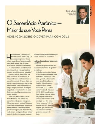 Jovens
                                                                                                                          David L. Beck
                                                                                                                          Presidente Geral
                                                                                                                              dos Rapazes




                                             O Sacerdócio Aarônico —
                                             Maior do que Você Pensa
                                             MEnSAgEM SObrE O DEVEr PArA cOM DEuS




                                             H
                                                    á quatro anos, compareci ao       trabalho maravilhoso e espera que
                                                    funeral de meu irmão Gary. Um     sejam homens do sacerdócio.
                                                    dos oradores prestou-lhe um
                                             tributo maravilhoso. Tenho pensado       A Grandiosidade do Sacerdócio
                                             nisso desde aquele dia. Ele disse:       Aarônico
                                             “Gary foi um homem do sacerdócio.           Pensem na grandiosidade do
                                             (…) Compreendia o sacerdócio, hon-       Sacerdócio Aarônico do qual são
                                             rava o sacerdócio e abraçava plena-      portadores:
                                             mente o sacerdócio e seus princípios”.   •	 O	Senhor	enviou	João	Batista	
                                                 Quando faleceu, meu irmão era           como um ser ressuscitado para
                                             sumo sacerdote no Sacerdócio de             restaurar o Sacerdócio Aarô-
                                             Melquisedeque e prestara serviço no         nico. Quando João conferiu
                                             sacerdócio durante 50 anos. Gary era        esse sacerdócio a Joseph
                                             um pai e marido amoroso que servira         Smith e Oliver Cowdery,
                                             honrosamente como missionário de            chamou-os de “conser-
                                             tempo integral, se casara no templo,        vos” (D&C 13:1). O Presi-
                                             magnificara seus chamados do sacer-         dente Gordon B. Hinckley
                                             dócio e servira diligentemente como         (1910–2008) ressaltou que
                                             mestre familiar.                            João “não se colocou acima
                                                 Vocês são portadores do Sacer-          de Joseph e Oliver. Posi-
                                             dócio Aarônico. Seu serviço no              cionou-se no mesmo nível
ilustRação fotogRáfica: cRaig diMond © iRi




                                             sacerdócio está apenas começando.           ao dirigir-se a eles como
                                             Talvez nem sequer tenham 50 dias de         ‘meus conservos’”. O Pre-
                                             experiência no sacerdócio. Mas vocês        sidente Hinckley disse em
                                             podem merecer a mesma homena-               seguida que um diácono
                                             gem recebida por Gary. Na realidade,        de doze anos também
                                             vocês devem ser dignos de um tributo        pode ser conservo de
                                             assim. O Senhor os chamou para um           João. 1

                                                                                                                                     Janeiro de 2011   37
 
