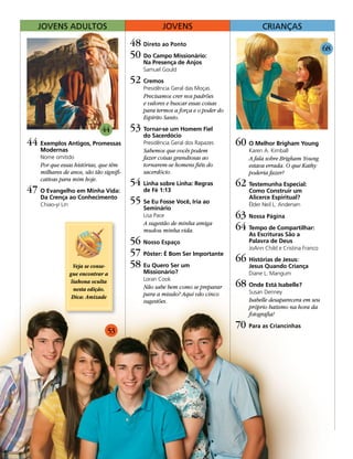 JovenS aDultoS                                   JovenS                               CriançaS

                                         48 Direto ao Ponto                                                         68
                                         50 Do Campo Missionário:
                                             Na Presença de Anjos
                                             Samuel Gould

                                         52 Cremos
                                             Presidência Geral das Moças
                                             Precisamos crer nos padrões
                                             e valores e buscar essas coisas
                                             para termos a força e o poder do
                                             Espírito Santo.

                             44          53 Tornar-se um Homem Fiel
                                             do Sacerdócio
44 Exemplos Antigos, Promessas               Presidência Geral dos Rapazes      60 O Melhor Brigham Young
    Modernas                                 Sabemos que vocês podem                Karen A. Kimball
    Nome omitido                             fazer coisas grandiosas ao             A fala sobre Brigham Young
    Por que essas histórias, que têm         tornarem-se homens fiéis do            estava errada. O que Kathy
    milhares de anos, são tão signifi-       sacerdócio.                            poderia fazer?
    cativas para mim hoje.
                                         54 Linha sobre Linha: Regras           62 Testemunha Especial:
47 O Evangelho em Minha Vida:                de Fé 1:13                             Como Construir um
    Da Crença ao Conhecimento
    Chiao-yi Lin                         55 Se Eu Fosse Você, Iria ao               Alicerce Espiritual?
                                                                                    Élder Neil L. Andersen
                                             Seminário
                                             Lisa Pace                          63 Nossa Página
                                             A sugestão de minha amiga
                                             mudou minha vida.                  64 Tempo de Compartilhar:
                                                                                    As Escrituras São a
                                         56 Nosso Espaço                            Palavra de Deus
                                                                                    JoAnn Child e Cristina Franco
                                         57 Pôster: É Bom Ser Importante
                                                                                66 Histórias de Jesus:
                  Veja se conse-         58 Eu Quero Ser um                         Jesus Quando Criança
                gue encontrar a              Missionário?                           Diane L. Mangum
                                             Loran Cook
                 liahona oculta
                  nesta edição.              Não sabe bem como se preparar      68 Onde Está Isabelle?
                                             para a missão? Aqui vão cinco          Susan Denney
                 Dica: Amizade
                                             sugestões.                             Isabelle desaparecera em seu
                                                                                    próprio batismo na hora da
                                                                                    fotografia!
                                                                                70 Para as Criancinhas
                                53
 
