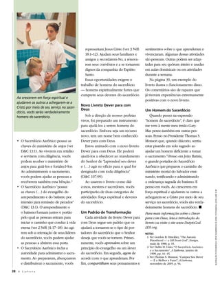 representam Jesus Cristo (ver 3 Néfi   sentimentos sobre o que aprenderam e
                                                 18:1–12). Ajudam seus familiares e     vivenciaram. Algumas dessas atividades
                                                 amigos a recordarem-No, a renova-      são pessoais. Outras podem ser adap-
                                                 rem seus convênios e a se tornarem     tadas para seu quórum inteiro e usadas
                                                 dignos da companhia do Espírito        em aulas dominicais ou em atividades
                                                 Santo.                                 durante a semana.
                                                 Essas oportunidades exigem o               Na página 39, um exemplo do
                                              trabalho de homens do sacerdócio          livreto ilustra o funcionamento disso.
                                              — homens espiritualmente fortes que       Os comentários são de rapazes que
                                              cumprem seus deveres do sacerdócio.       já tiveram experiências extremamente
   Ao crescerem em força espiritual e
                                                                                        positivas com o novo livreto.
   ajudarem os outros a achegarem-se a
                                              Novo Livreto Dever para com
   Cristo por meio de seu serviço no sacer-
                                              Deus                                      Um Homem do Sacerdócio
   dócio, vocês serão verdadeiramente
   homens do sacerdócio.                         Sob a direção de nossos profetas          Quando penso na expressão
                                              vivos, foi preparado um instrumento       “homem do sacerdócio”, é claro que
                                              para ajudá-los a serem homens do          me vem à mente meu irmão Gary.
                                              sacerdócio. Embora seja um recurso        Mas penso também em outras pes-
                                              novo, tem um nome bem conhecido:          soas. Penso no Presidente Thomas S.
   •	 O	Sacerdócio	Aarônico	possui	as	        Dever para com Deus.                      Monson que, quando diácono, sentiu
      chaves do ministério de anjos (ver         Estou animado com o novo livreto       estar pisando em solo sagrado ao
      D&C 13:1). Ao viverem em retidão        Dever para com Deus. Ele poderá           ajudar um homem deficiente a tomar
      e servirem com diligência, vocês        ajudá-los a obedecer ao mandamento        o sacramento. 3 Penso em João Batista,
      podem receber o ministério de           do Senhor de “[aprender] seu dever        o grande portador do Sacerdócio
      anjos para guiá-los e fortalecê-los.    e (…) agir no ofício para o qual for      Aarônico que preparou o caminho do
      Ao administrarem o sacramento,          designado com toda diligência”            ministério mortal do Salvador ensi-
      vocês podem ajudar as pessoas a         (D&C 107:99).                             nando, testificando e administrando
      receberem também essa bênção. 2            Ao usarem o livreto como diá-          a ordenança sagrada do batismo. E
   •	 O	Sacerdócio	Aarônico	“possui	          conos, mestres e sacerdotes, vocês        penso em vocês. Ao crescerem em
      as chaves (…) do evangelho do           participarão de duas categorias de        força espiritual e ajudarem os outros a




                                                                                                                                         ilustRação fotogRáfica: steve bundeRson © 2000; fotogRafia: joHn luke © iRi
      arrependimento e do batismo por         atividades: força espiritual e deveres    achegarem-se a Cristo por meio de seu
      imersão para remissão de pecados”       do sacerdócio.                            serviço no sacerdócio, vocês são verda-
      (D&C 13:1). O arrependimento e                                                    deiramente homens do sacerdócio. ◼
      o batismo formam juntos o portão        Um Padrão de Transformação                Para mais informações sobre o Dever
      pelo qual as pessoas entram para           Cada atividade do livreto Dever para   para com Deus, leia a introdução do
      iniciar o caminho que conduz à vida     com Deus segue um padrão que os           livreto ou visite o site www.DutytoGod.
      eterna (ver 2 Néfi 31:17–18). Ao agi-   ajudará a tornarem-se o tipo de por-      LDS.org.
      rem sob a orientação de seus líderes    tadores do sacerdócio que o Senhor        NOTAS
      do sacerdócio, vocês podem ajudar       deseja que vocês se tornem. Primei-        1. Ver Gordon B. Hinckley, “The Aaronic
                                                                                            Priesthood — a Gift from God”, Ensign,
      as pessoas a abrirem essa porta.        ramente, vocês aprendem sobre um              maio de 1988, p. 45.
   •	 O	Sacerdócio	Aarônico	inclui	a	         princípio do evangelho ou um dever         2. Ver Dallin H. Oaks, “O Sacerdócio Aarônico
                                                                                            e o Sacramento”, A Liahona, janeiro de
      autoridade para administrar o sacra-    do sacerdócio. Em seguida, agem de            1999, pp. 44–45.
                                                                                         3. Ver Thomas S. Monson, “Cumpra Seu Dever
      mento. Ao prepararem, abençoarem        acordo com o que aprenderam. Por              — É o Melhor a Fazer”, A Liahona,
      e distribuírem o sacramento, vocês      fim, compartilham seus pensamentos e          novembro de 2005, p. 56.

38 A L i a h o n a
 