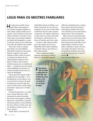 Vozes da Igreja




   LiguE Para os MEstrEs FaMiLiarEs

   H    á muitos anos, quando nossos
        quatro filhos eram pequenos,
   meu marido conseguiu emprego em
                                             minha filha estavam vermelhas, e seu
                                             cabelo encharcado de suor. Ela cho-
                                             ramingava de dor, mas os irmãos Bird
                                                                                     olhávamos admirados para a menina.
                                                                                     Pouco depois eles foram embora, e
                                                                                     ainda fiquei acordada várias horas
   outro estado, e fiquei sozinha com as     e Halverson estavam calmos quando       com um bebê que não queria dormir,
   crianças, a fim de esperar as duas mais   a seguraram. Em seguida, impuseram      apenas brincar. Nem me importei.
   velhas concluírem o ano letivo. Pouco     as mãos sobre sua cabeça, deram-lhe         Muitos anos já se passaram desde
   tempo antes, novos mestres familiares     uma bênção e ordenaram-lhe, em          aquela noite em que dois anjos minis-
   nos tinham sido designados, os quais      nome do Salvador, que fosse curada.     tradores em forma de mestres fami-
   só tiveram a chance de nos visitar duas      Ao abrir os olhos depois da bên-     liares abençoaram minha filha. Pouco
   vezes antes da partida de meu marido.     ção, mal consegui crer no que vi.       tempo depois, mudamo-nos para
      Certa noite, ao pôr as crianças        Minha filha estava dando risadinhas     Idaho e perdemos contato com eles,
   para dormir, ouvi nossa filhinha,         e tentando soltar-se, para brincar. A   mas sempre serei grata a dois mes-
   ainda bebê, chorando em seu quarto.       febre tinha passado!                    tres familiares bondosos que vieram
   Quando a segurei, vi que estava              “Senti a temperatura baixar          na décima primeira hora à vinha do
   ardendo em febre. Pensei em levá-la       enquanto proferíamos a bênção”,         Senhor. ◼
   ao hospital, mas depois de uma            disse-me o irmão Bird enquanto          diana Loski, Pensilvânia, eUa
   olhada rápida nas regras do novo
   plano de saúde vi que ele previa
   cobertura apenas para os residentes de
   Idaho — o estado em que meu marido
   estava trabalhando no momento. O
   restante da família ainda morava no
   estado de Washington.
                                               F   iquei apavo-
                                                   rada ao medir
                                               a temperatura de
      Fiquei apavorada quando medi a           minha filha. Ime-
   temperatura de nossa filha — 41º C.         diatamente caí de
   Imediatamente caí de joelhos e orei         joelhos e orei
   com todo fervor em busca de ajuda.          com todo fer-
   A resposta que recebi foi algo que          vor em busca
   nunca me teria vindo à mente espon-         de ajuda.
   taneamente: “Ligue para os mestres
   familiares”.
      Já estava ficando tarde, e eu sabia
   que os irmãos Halverson e Bird
   certamente já estavam dormindo.
   Mas mesmo assim peguei o telefone,
   liguei para o irmão Bird e contei-lhe
   em poucas palavras o meu problema.
   Em cinco minutos, às 23h, meus mes-
   tres familiares estavam à porta — de
   terno e gravata.
      Àquela altura, as bochechas de

42 A L i a h o n a
 