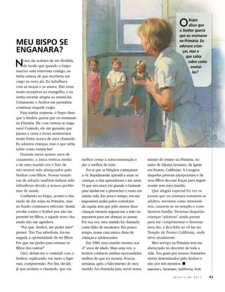 O     bispo
                                                                                                              disse que
                                                                                                        o Senhor queria
                                                                                                        que eu ensinasse
MEu BisPo sE                                                                                            na Primária. Eu
                                                                                                        adorava crian-
Enganara?                                                                                                 ças, mas o
                                                                                                            que sabia

N     ossa ala acabara de ser dividida,
      de modo que quando o bispo
marcou uma entrevista comigo, eu
                                                                                                              sobre como
                                                                                                               ensiná-
                                                                                                                las?
tinha certeza de que receberia um
cargo na nova ala. Eu trabalhava
com as moças e as amava. Elas eram
muito receptivas ao evangelho, e eu
sentia enorme alegria ao ensiná-las.
Certamente o Senhor me permitiria
continuar naquele cargo.
    Para minha surpresa, o bispo disse
que o Senhor queria que eu ensinasse
na Primária. Ele com certeza se enga-
nara! Contudo, ele me garantiu que
jejuara e orara e tivera sentimentos
muito fortes acerca de meu chamado.
Eu adorava crianças, mas o que sabia
sobre como ensiná-las?
    Durante meus quinze anos de
casamento, a única tristeza minha         melhor cessar a autocomiseração e        missão de ensino na Primária, no
e de meu marido era o fato de             dar o melhor de mim.                     ramo de idioma laosiano, da Igreja
não termos sido abençoados pelo              Foi aí que as bênçãos começaram       em Fresno, Califórnia. A coragem
Senhor com filhos. Nossas tentati-        a vir. Rapidamente aprendi a amar as     daquelas pessoas excepcionais e de
vas de adoção também tinham sido          crianças, e elas aprenderam a me amar.   seus filhos deu-me forças para seguir
infrutíferas devido a nossos proble-      Vi que seu amor era grande o bastante    avante sem meu marido.
mas de saúde.                             para ajudar-me a preencher o vazio em        Que alegria especial foi ver os
    Confiando no bispo, aceitei o cha-    minha vida. Em pouco tempo, era-me       jovens que eu ensinara tornarem-se
mado de dar aulas na Primária, mas        impossível andar pelos corredores        adultos, servirem como missioná-
no fundo continuava reticente. Sentia     da capela sem que pelo menos duas        rios, casarem-se no templo e cons-
revolta contra o Senhor por não me        crianças viessem segurar-me a mão ou     tituírem família. Dezenas daquelas
permitir ter filhos, e aquele novo cha-   parassem para me abraçar ao passar.      crianças “adotivas” ainda param
mado não me agradava.                     Por sua vez, meu marido foi chamado      para me cumprimentar e iluminar
    “Por que, Senhor, me pedes isso?”     como líder de escoteiros. Em pouco       meu dia, e fico feliz ao vê-las no
pensei. “Em Tua sabedoria, foi-me         tempo, nossa casa estava cheia de        Templo de Fresno Califórnia, onde
negada a oportunidade de ter filhos.      crianças e adolescentes.                 sirvo atualmente.
Por que me pedes para ensinar os             Em 1986, meu marido morreu aos            Meu serviço na Primária tem-me
filhos dos outros?”                       47 anos de idade. Mais uma vez, o        abençoado no decorrer de toda a
    Orei, debati-me e contendi com o      Senhor conhecia minhas necessidades      vida. Sou grata por nossos chamados
Senhor, suplicando, em meio a lágri-      melhor do que eu mesma. Poucas           serem determinados pelo Senhor e
mas, compreensão. Por fim, decidi,        semanas após o falecimento de meu        não por nós mesmos. ◼
já que aceitara o chamado, que era        marido, fui chamada para servir numa     jeannie L. sorensen, Califórnia, eUa

                                                                                                    Janeiro de 2011        43
 