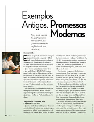 Exemplos
                     Antigos, Promessas
                              Modernas
                                Para mim, nunca
                                foi fácil namorar,
                                mas adquiro for-
                                ças ao ver exemplos
                                de fidelidade nas
                                escrituras.
                     nome omitido



                     E
                           mbora eu goste da maioria das situações      manteve uma atitude positiva e permaneceu
                           de convívio social, sempre tive dificul-     fiel a seus senhores e a Deus (ver Gênesis 37;
                           dade com relacionamentos românticos.         39–41). Mesmo assim, por treze anos passou
                     Nunca saí com alguém antes da missão e,            por várias situações desagradáveis: uma após
                     ao voltar para casa depois de dois anos, sen-      a outra. Sua diligência aparentemente só
                     tia-me particularmente inexperiente.               serviu para levá-lo à prisão, onde ficou até a
                        Já se passou uma década e tentei “tudo          idade de 30 anos.
                     o que [pude] fazer” (2 Néfi 25:23) para me             Às vezes me pergunto se José chegou a
                     casar — algo que me foi prometido na bên-          se perguntar se Deus por acaso o esquecera,
                     ção patriarcal — mas ainda não tive êxito. Às      quanto tempo ficaria preso ou se viria a ser
                     vezes fico tentado a me desesperar e a achar       solto um dia. Será que os sonhos que José
                     que nunca encontrarei alguém e, em momen-          tivera ainda jovem (ver Gênesis 37:5–11) lhe
                     tos particularmente sombrios, já exclamei          davam esperança de um futuro melhor?
                     ao orar: “Por favor, ajuda-me. Não sei o que           É claro que Deus sem dúvida se lembrava
                     estou fazendo”.                                    de José, assim como havia se lembrado de
                        Recentemente, achei bastante consolo em         sua mãe, Raquel (ver Gênesis 30:22). José
                     exemplos das escrituras. As três histórias a       foi abençoado para que prosperasse até nas
                     seguir foram particularmente marcantes para        situações mais ingratas. Em vez de resolver
                     ajudar-me a confiar no Pai Celestial e em Seu      rebelar-se, zangar-se ou amaldiçoar a Deus,
                     plano.                                             José exerceu uma fé extraordinária. Conse-
                                                                        quentemente, foi muitíssimo abençoado.
                     José do Egito: Conservar a Fé                          Podemos ficar tentados a queixar-nos por
                     e a Esperança em deus                              causa de nossas aflições, talvez fechando
                                                                                                                         Ilustração: Jeff Ward




                        José foi tirado de casa à força aos dezessete   os olhos para as bênçãos que Deus já nos
                     anos de idade e levado a uma terra estrangeira     concedeu. Mas se mantivermos a fé e a espe-
                     onde poucos tinham as mesmas crenças reli-         rança podemos receber bênçãos grandiosas,
                     giosas que ele. Apesar dessa terrível provação,    tal como aconteceu com José. E mesmo que

44 A L i a h o n a
 