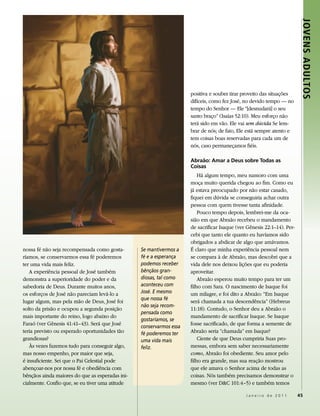 Jovens Adultos
                                                                     positiva e souber tirar proveito das situações
                                                                     difíceis, como fez José, no devido tempo — no
                                                                     tempo do Senhor — Ele “[desnudará] o seu
                                                                     santo braço” (Isaías 52:10). Meu esforço não
                                                                     terá sido em vão. Ele vai sem dúvida Se lem-
                                                                     brar de nós; de fato, Ele está sempre atento e
                                                                     tem coisas boas reservadas para cada um de
                                                                     nós, caso permaneçamos fiéis.

                                                                     abraão: amar a deus sobre todas as
                                                                     Coisas
                                                                         Há algum tempo, meu namoro com uma
                                                                     moça muito querida chegou ao fim. Como eu
                                                                     já estava preocupado por não estar casado,
                                                                     fiquei em dúvida se conseguiria achar outra
                                                                     pessoa com quem tivesse tanta afinidade.
                                                                         Pouco tempo depois, lembrei-me da oca-
                                                                     sião em que Abraão recebeu o mandamento
                                                                     de sacrificar Isaque (ver Gênesis 22:1–14). Per-
                                                                     cebi que tanto ele quanto eu havíamos sido
                                                                     obrigados a abdicar de algo que amávamos.
nossa fé não seja recompensada como gosta-       Se mantivermos a    É claro que minha experiência pessoal nem
ríamos, se conservarmos essa fé poderemos        fé e a esperança    se compara à de Abraão, mas descobri que a
ter uma vida mais feliz.                         podemos receber     vida dele nos deixou lições que eu poderia
   A experiência pessoal de José também          bênçãos gran-       aproveitar.
demonstra a superioridade do poder e da          diosas, tal como        Abraão esperou muito tempo para ter um
sabedoria de Deus. Durante muitos anos,          aconteceu com       filho com Sara. O nascimento de Isaque foi
os esforços de José não pareciam levá-lo a       José. E mesmo       um milagre, e foi dito a Abraão: “Em Isaque
                                                 que nossa fé
lugar algum, mas pela mão de Deus, José foi                          será chamada a tua descendência” (Hebreus
                                                 não seja recom-
solto da prisão e ocupou a segunda posição                           11:18). Contudo, o Senhor deu a Abraão o
                                                 pensada como
mais importante do reino, logo abaixo do                             mandamento de sacrificar Isaque. Se Isaque
                                                 gostaríamos, se
Faraó (ver Gênesis 41:41–43). Será que José                          fosse sacrificado, de que forma a semente de
                                                 conservarmos essa
teria previsto ou esperado oportunidades tão     fé poderemos ter    Abraão seria “chamada” em Isaque?
grandiosas?                                      uma vida mais           Ciente de que Deus cumpriria Suas pro-
   Às vezes fazemos tudo para conseguir algo,    feliz.              messas, embora sem saber necessariamente
mas nosso empenho, por maior que seja,                               como, Abraão foi obediente. Seu amor pelo
é insuficiente. Sei que o Pai Celestial pode                         filho era grande, mas sua reação mostrou
abençoar-nos por nossa fé e obediência com                           que ele amava o Senhor acima de todas as
bênçãos ainda maiores do que as esperadas ini-                       coisas. Nós também precisamos demonstrar o
cialmente. Confio que, se eu tiver uma atitude                       mesmo (ver D&C 101:4–5) e também temos

                                                                                              Janeiro de 2011           45
 