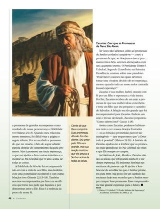 Zacarias: Crer que as Promessas
                                                                      de deus são reais
                                                                         Às vezes não sabemos como as promessas
                                                                      do Senhor poderão cumprir-se — como a
                                                                      promessa de que, se desejarmos isso e per-
                                                                      manecermos fiéis, seremos abençoados com
                                                                      um casamento eterno. O Presidente Dieter F.
                                                                      Uchtdorf, Segundo Conselheiro na Primeira
                                                                      Presidência, ensinou sobre esse paradoxo:
                                                                      “Pode haver ocasiões nas quais devemos
                                                                      tomar uma corajosa decisão de ter esperança,
                                                                      mesmo quando tudo ao nosso redor contradiz
                                                                      [nossa] esperança”. 1
                                                                         Zacarias e sua mulher, Isabel, oraram com
                                                                      fé por um filho e esperaram a vida inteira.
                                                                      Por fim, Zacarias recebeu de um anjo a pro-
                                                                      messa de que sua mulher idosa conceberia
                                                                      e teria um filho que iria preparar o caminho
                                                                      do Salvador. A bênção era tão grande que foi
                                                                      incompreensível para Zacarias. Embora um
                                                                      anjo o tivesse declarado, Zacarias perguntou:
                                                                      “Como saberei isto?” (Lucas 1:18).
   a promessa de grandes recompensas como          Ciente de que         Assim como Zacarias, podemos habituar-
   resultado de nossa perseverança e fidelidade    Deus cumpriria     nos tanto a ver nossos desejos frustrados
   (ver Mateus 24:13). Quando meu relaciona-       Suas promessas,    — ou as bênçãos prometidas parecer tão
   mento terminou, foi difícil virar a página e    Abraão foi obe-    inatingíveis — que esquecemos que “a Deus
   seguir adiante. Por ter recebido a promessa     diente. Seu amor   tudo é possível” (Mateus 19:26). A história de
   de que me casaria, o fato de seguir adiante     pelo filho era     Zacarias ajudou-me a lembrar que as promes-
   parecia destoar do cumprimento daquela pro-     grande, mas sua    sas mais grandiosas do Pai Celestial são reais
   messa. Mas a promessa me trazia esperança,      reação mostrou     e que Ele sempre as cumpre.
                                                   que ele amava o
   o que me ajudou a fazer outras tentativas e a                         As histórias de José, Abraão e Zacarias não
                                                   Senhor acima de
   mostrar ao Pai Celestial que O amo acima de                        são as únicas que reforçaram minha fé e me
                                                   todas as coisas.
   todas as coisas.                                                   deram esperança. Há inúmeras histórias nas
      A fidelidade de Abraão foi recompensada                         escrituras de pessoas cuja fé ajudou a lem-
   não só com a vida de seu filho, mas também                         brar-me de acreditar no que o Senhor prome-
   com uma posteridade incontável e com outras                        teu para mim. Mal posso ler um capítulo das
   bênçãos (ver Gênesis 22:15–18). Também                             escrituras hoje sem recordar que o Senhor sem-
   seremos recompensados por fazer os sacrifí-                        pre cumpre Suas promessas. Essa compreensão
   cios que Deus nos pede que façamos e por                           me traz grande esperança para o futuro. ◼
                                                                      nota
   demonstrar amor a Ele. Essa é a essência da                         1. Dieter F. Uchtdorf, “O Poder Infinito da Esperança”,
   prova de nossa fé.                                                     A Liahona, novembro de 2008, p. 21.

46 A L i a h o n a
 