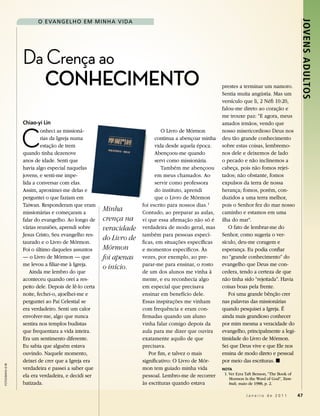 o e Va N g eL H o eM M I N H a V I da




                                                                                                                                                 Jovens Adultos
                   Da Crença ao
                      CONHeCimeNtO                                                                     prestes a terminar um namoro.
                                                                                                       Sentia muita angústia. Mas um
                                                                                                       versículo que li, 2 Néfi 10:20,
                                                                                                       falou-me direto ao coração e
                                                                                                       me trouxe paz: “E agora, meus
                   Chiao-yi Lin                                                                        amados irmãos, vendo que


                   C
                            onheci as missioná-                               O Livro de Mórmon        nosso misericordioso Deus nos
                            rias da Igreja numa                            continua a abençoar minha   deu tão grande conhecimento
                            estação de trem                                vida desde aquela época.    sobre estas coisas, lembremo-
                   quando tinha dezenove                                   Abençoou-me quando          nos dele e deixemos de lado
                   anos de idade. Senti que                                servi como missionária.     o pecado e não inclinemos a
                   havia algo especial naquelas                               Também me abençoou       cabeça, pois não fomos rejei-
                   jovens, e senti-me impe-                                em meus chamados. Ao        tados; não obstante, fomos
                   lida a conversar com elas.                              servir como professora      expulsos da terra de nossa
                   Assim, aproximei-me delas e                             do instituto, aprendi       herança; fomos, porém, con-
                   perguntei o que faziam em                               que o Livro de Mórmon       duzidos a uma terra melhor,
                   Taiwan. Responderam que eram                      foi escrito para nossos dias. 1   pois o Senhor fez do mar nosso
                   missionárias e começaram a
                                                       Minha         Contudo, ao preparar as aulas,    caminho e estamos em uma
                   falar do evangelho. Ao longo de     crença na     vi que essa afirmação não só é    ilha do mar”.
                   várias reuniões, aprendi sobre      veracidade    verdadeira de modo geral, mas        O fato de lembrar-me do
                   Jesus Cristo, Seu evangelho res-                  também para pessoas especí-       Senhor, como sugeria o ver-
                   taurado e o Livro de Mórmon.
                                                       do Livro de                                     sículo, deu-me coragem e
                                                                     ficas, em situações específicas
                   Foi o último daqueles assuntos      Mórmon        e momentos específicos. Às        esperança. Eu podia confiar
                   — o Livro de Mórmon — que           foi apenas    vezes, por exemplo, ao pre-       no “grande conhecimento” do
                   me levou a filiar-me à Igreja.                    parar-me para ensinar, o rosto    evangelho que Deus me con-
                                                       o início.
                      Ainda me lembro do que                         de um dos alunos me vinha à       cedera, tendo a certeza de que
                   aconteceu quando orei a res-                      mente, e eu reconhecia algo       não tinha sido “rejeitada”. Havia
                   peito dele. Depois de lê-lo certa                 em especial que precisava         coisas boas pela frente.
                   noite, fechei-o, ajoelhei-me e                    ensinar em benefício dele.           Foi uma grande bênção crer
                   perguntei ao Pai Celestial se                     Essas inspirações me vinham       nas palavras das missionárias
                   era verdadeiro. Senti um calor                    com frequência e eram con-        quando pesquisei a Igreja. É
                   envolver-me, algo que nunca                       firmadas quando um aluno          ainda mais grandioso conhecer
                   sentira nos templos budistas                      vinha falar comigo depois da      por mim mesma a veracidade do
                   que frequentara a vida inteira.                   aula para me dizer que ouvira     evangelho, principalmente a legi-
                   Era um sentimento diferente.                      exatamente aquilo de que          timidade do Livro de Mórmon.
                   Eu sabia que alguém estava                        precisava.                        Sei que Deus vive e que Ele nos
                   ouvindo. Naquele momento,                            Por fim, e talvez o mais       ensina de modo direto e pessoal
                   deixei de crer que a Igreja era                   significativo: O Livro de Mór-    por meio das escrituras. ◼
fotoGrafIa © IrI




                   verdadeira e passei a saber que                   mon tem guiado minha vida         nota
                   ela era verdadeira, e decidi ser                  pessoal. Lembro-me de recorrer     1. Ver Ezra Taft Benson, “The Book of
                                                                                                           Mormon Is the Word of God”, Tam-
                   batizada.                                         às escrituras quando estava           buli, maio de 1988, p. 2.

                                                                                                                   Janeiro de 2011              47
 