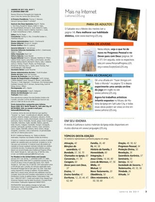 Mais na Internet
jAneiro De 2011 Vol. 64 nº 1
A liAHonA 09681 059
Revista Oficial em Português de A Igreja de
Jesus Cristo dos Santos dos Últimos Dias                         Liahona.LDS.org
A Primeira Presidência: Thomas S. Monson,
Henry B. Eyring e Dieter F. Uchtdorf
Quórum dos Doze Apóstolos: Boyd K. Packer,
L. Tom Perry, Russell M. Nelson, Dallin H. Oaks,
                                                                                          Para os adultos
M. Russell Ballard, Richard G. Scott, Robert D. Hales,
Jeffrey R. Holland, David A. Bednar, Quentin L. Cook,            O Salvador era o Mestre dos mestres (ver a
D. Todd Christofferson e Neil L. Andersen                        página 14). Para melhorar sua habilidade
editor: Paul B. Pieper
consultores: Stanley G. Ellis, Christoffel Golden Jr.,           didática, visite www.teaching.LDS.org.
Yoshihiko Kikuchi
Diretor Administrativo: David L. Frischknecht
Diretor editorial: Vincent A. Vaughn
Diretor Gráfico: Allan R. Loyborg                                                          Para os Jovens
Gerente editorial: R. Val Johnson
Gerentes editoriais Assistentes: Jenifer L. Greenwood,                                                 Nesta edição, veja o que há de
Adam C. Olson
editor Associado: Ryan Carr
                                                                                                       novo no Progresso Pessoal e no
editora Adjunta: Susan Barrett                                                                         Dever para com Deus (páginas 34
equipe editorial: David A. Edwards, Matthew D. Flitton,
LaRene Porter Gaunt, Larry Hiller, Carrie Kasten, Jennifer                                             e 37). Em seguida, visite os respectivos
Maddy, Melissa Merrill, Michael R. Morris, Sally J. Odekirk,
Joshua J. Perkey, Chad E. Phares, Jan Pinborough,                                                      sites em www.PersonalProgress.LDS.
Richard M. Romney, Don L. Searle, Janet Thomas, Paul
VanDenBerghe, Julie Wardell                                                                            org e www.DutytoGod.LDS.org.
secretária sênior: Laurel Teuscher
Diretor Administrativo de Arte: J. Scott Knudsen
Diretor de Arte: Scott Van Kampen
Gerente de Produção: Jane Ann Peters                                                     Para as CrIanças
equipe de Diagramação e Produção: Cali R. Arroyo,
Collette Nebeker Aune, Howard G. Brown, Julie Burdett,                                             Dê uma olhada em “Fazer Amigos em
Thomas S. Child, Reginald J. Christensen, Kim Fenstermaker,
Kathleen Howard, Eric P. Johnsen, Denise Kirby, Scott M.                                           Todo o Mundo” na página 72 e depois
Mooy, Ginny J. Nilson                                                                              experimente uma versão on-line
Pré-impressão: Jeff L. Martin
Diretor de impressão: Craig K. Sedgwick
                                                                                                   do jogo em inglês no site
Diretor de Distribuição: Evan Larsen                                                               www.Liahona.LDS.org.
Tradução: Edson Lopes
Para assinaturas e preços fora dos Estados Unidos e do                                             Agora há trabalhos artísticos
Canadá, consulte o centro de distribuição local em seu
país ou o líder da ala ou do ramo.                                                                 infantis expostos no Museu de His-
envie manuscritos e perguntas para Liahona,                                                        tória da Igreja em Salt Lake City, e todas
room 2420, 50 e. north Temple st., salt lake city, UT
84150-0024, UsA; ou mande e-mail para:
                                                                                                   essas obras podem ser vistas on-line em
liahona@lDschurch.org.                                                                             www.Liahona.LDS.org.
A Liahona, termo do Livro de Mórmon que significa
“bússola” ou “guia”, é publicada em albanês, alemão,
armênio, bislama, búlgaro, cambojano, cebuano, chinês,
cingalês, coreano, croata, dinamarquês, esloveno, espanhol,
estoniano, fijiano, finlandês, francês, grego, hindi, húngaro,   em seu IdIoma
holandês, indonésio, inglês, islandês, italiano, japonês,
letão, lituano, malgaxe, marshalês, mongol, norueguês,           A revista A Liahona e outros materiais da Igreja estão disponíveis em
polonês, português, quiribati, romeno, russo, samoano,
sueco, tagalo, tailandês, taitiano, tâmil, tcheco, télugo,       muitos idiomas em www.Languages.LDS.org.
tonganês, ucraniano, urdu e vietnamita. (A periodicidade
varia de um idioma para outro.)
© 2011 Intellectual Reserve, Inc. Todos os direitos
reservados. Impresso nos Estados Unidos da América.
                                                                 TóPicos DesTA eDição
                                                                 Os números representam a primeira página do artigo.
O texto e o material visual encontrados na revista A Liahona
podem ser copiados para uso eventual, na Igreja ou no lar,
não para uso comercial. O material visual não poderá ser         Ativação, 40                  Família, 26, 48               Oração, 48, 56, 62
copiado se houver qualquer restrição indicada nos créditos       Bênçãos do                    Fé, 44, 58                    Progresso Pessoal, 34
constantes da obra. As perguntas sobre direitos autorais
devem ser encaminhadas para Intellectual Property Office,          sacerdócio, 42              História da Família, 8        Proteção Divina, 50
50 E. North Temple St., Salt Lake City, UT 84150, USA;
e-mail: cor-intellectualproperty@LDSchurch.org.
                                                                 Bondade, 57, 58, 70           Honestidade, 60               Revelação, 26
For readers in the United states and canada:
                                                                 Chamados na Igreja, 43        Integração, 8                 Sacerdócio Aarônico, 37
January 2011 Vol. 64 No. 1. LIAHONA (USPS 311-480)               Conversão, 41, 56             Jesus Cristo, 14, 66, 80      Seminário, 55
Portuguese (ISSN 1044-3347) is published monthly by The
Church of Jesus Christ of Latter-day Saints, 50 E. North         Coragem, 60                   Livro de Mórmon, 47, 56       Serviço, 58, 62
Temple St., Salt Lake City, UT 84150. USA subscription price     Dever para com Deus,          Mídia, 48                     Sociedade de Socorro, 7
is $10.00 per year; Canada, $12.00 plus applicable taxes.
Periodicals Postage Paid at Salt Lake City, Utah. Sixty days’      37                          Mutual, 52                    Testemunho, 49, 55, 56
notice required for change of address. Include address
label from a recent issue; old and new addresses must be
                                                                 Ensino, 14                    Novo Testamento, 20           Trindade, 26
included. Send USA and Canadian subscriptions to Salt Lake       Ensino familiar, 42           Obediência, 50                Virtude, 54
Distribution Center at address below. Subscription help
line: 1-800-537-5971. Credit card orders (Visa, MasterCard,      Escrituras, 12, 20, 44, 47,   Obra missionária, 4, 41,
American Express) may be taken by phone. (Canada Poste             62, 64                        50, 58, 68
Information: Publication Agreement #40017431)
POSTMASTER: Send address changes to Salt Lake
Distribution Center, Church Magazines, PO Box 26368,
Salt Lake City, UT 84126-0368.
                                                                                                                              Janeiro de 2011          3
 