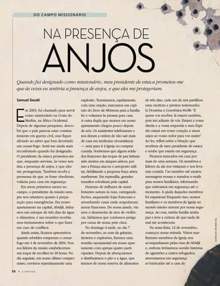 do C aMPo MIssIoNárIo




                     Na PreseNça de

                     Anjos
   Quando fui designado como missionário, meu presidente de estaca prometeu-me
   que às vezes eu sentiria a presença de anjos, e que eles me protegeriam.

   samuel gould                             explosão. Terminamos, rapidamente,       de três dias, cada um de nós partilhou
                                            com uma oração, marcamos um capí-        uma escritura e prestou testemunho.


  E
          m 2003, fui chamado para servir   tulo do Livro de Mórmon para a família   Li Doutrina e Convênios 84:88: “E
          como missionário na Costa do      ler e voltamos às pressas para casa.     quem vos receber, lá estarei também,
          Marfim, na África Ocidental.      A outra dupla que morava em nosso        pois irei adiante de vós. Estarei a vossa
   Depois de algumas pesquisas, desco-      apartamento chegou pouco depois          direita e a vossa esquerda e meu Espí-
   bri que o país parecia estar constan-    de nós. Os assistentes telefonaram e     rito estará em vosso coração e meus
   temente em guerra civil, mas fiquei      nos deram a ordem de não sair mais       anjos ao vosso redor para vos suster”.
   aliviado ao saber que fora decretado     de casa em nenhuma circunstância         Ao ler, refleti sobre a bênção que
   um cessar-fogo. Senti-me ainda mais      — nem para ir à Igreja ou comprar        recebera de meu presidente de estaca
   reconfortado quando fui designado.       comida. Soubemos que alguns solda-       e soube que estaria em segurança.
   O presidente da estaca prometeu-me       dos franceses das tropas de paz tinham       Ficamos trancados em casa por
   que, enquanto servisse, às vezes sen-    sido mortos em ataques aéreos, por       mais de uma semana. Os membros e
   tiria a presença de anjos, e que eles    isso a França atacou o aeroporto mili-   líderes da ala nos visitaram e nos leva-
   me protegeriam. Também recebi a          tar, debilitando a pequena força aérea   ram comida. Um membro até anotou
   promessa de que, se fosse obediente,     marfinense. Em represália, grandes       mensagens nossas e mandou e-mails
   voltaria para casa em segurança.         tumultos eclodiram pela capital.         para nossos familiares, informando
       Em meus primeiros meses no               Dezenas de milhares de mani-         que estávamos em segurança até o
   campo, o presidente da missão sem-       festantes saíram às ruas, carregando     momento. A ajuda daqueles membros
   pre nos orientava quanto à prepa-        facões, saqueando lojas francesas e      foi espantosa! Enquanto isso, nossos
   ração para emergências. Em nosso         arrombando casas onde suspeitavam        familiares e os membros da Igreja no
   apartamento na capital, Abidjã, tínha-   morar franceses. De nossa janela, vía-   mundo inteiro oravam por nossa segu-
   mos um estoque de três dias de água      mos o desenrolar de atos de violên-      rança. Ao orar, minha família sentiu
   e alimentos, e nas reuniões recebía-     cia. Sabíamos que corríamos perigo       paz e teve a certeza de que nada de
                                                                                                                                 Ilustração: rIchard hull


   mos treinamentos sobre o que fazer       por causa de nossa pele clara.           mal me aconteceria.
   em caso de conflitos.                        No domingo à tarde, no dia 7             Na sexta-feira, 12 de novembro,
       Ainda assim, ficamos apreensivos     de novembro, ao som de gritarias,        começou nossa retirada. Vários mar-
   quando rebeldes romperam o cessar-       tiroteios e explosões, fizemos uma       finenses membros da Igreja nos
   fogo em 4 de novembro de 2004. Nos-      reunião sacramental em nosso apar-       acompanharam pelas ruas de Abidjã
   sos líderes da missão estabeleceram      tamento com apenas quatro parti-         e, embora tivéssemos ouvido histórias
   um toque de recolher às 18 horas. No     cipantes. Depois de abençoarmos          de agressões a outros refugiados,
   dia seguinte, em nosso último compro-    e distribuirmos o pão e a água, que      atravessamos em segurança
   misso, ouvimos repentinamente uma        tiramos de nossa reserva de alimentos    as barricadas até a casa do

50 A L i a h o n a
 